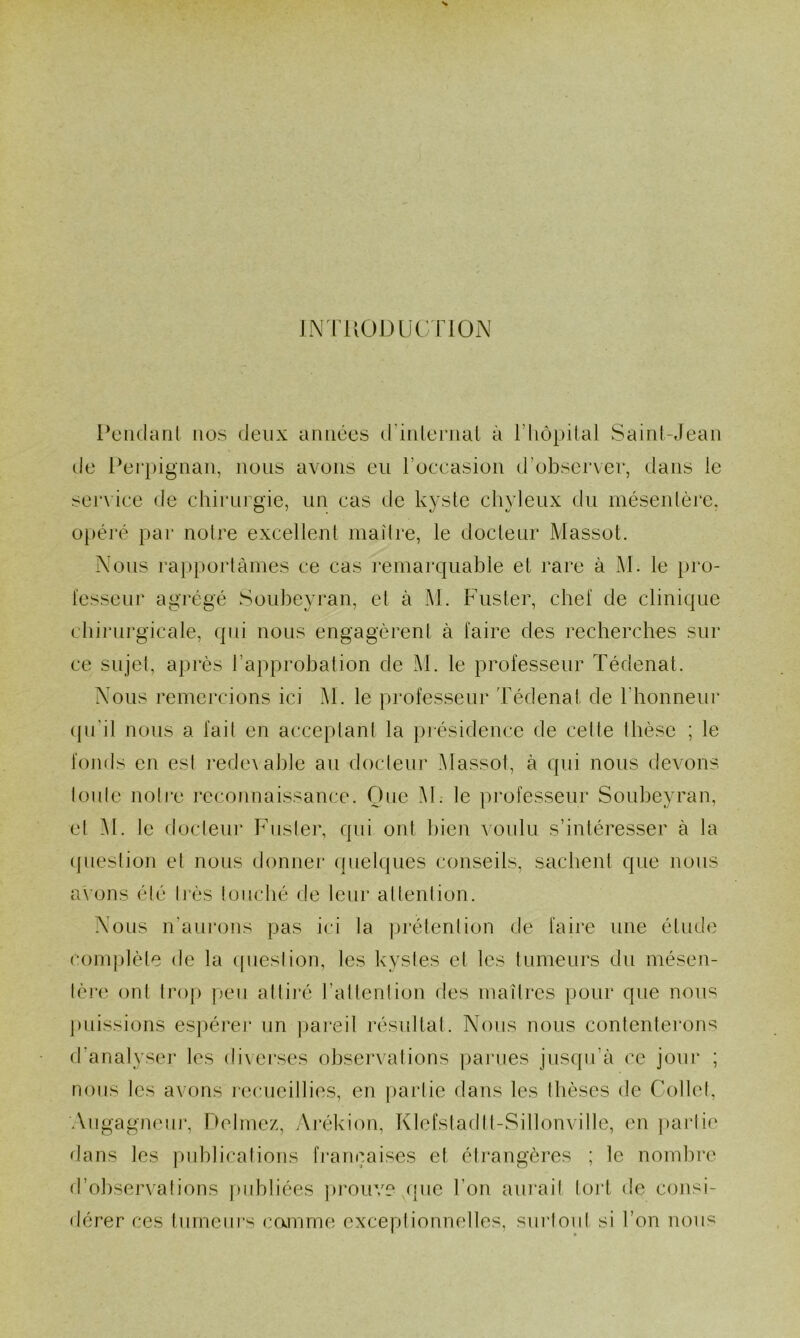 IN l’UODUü l ION lY'iidaril nos deux années (rinlernal à l’hopilal Saint-Jean de l‘ei‘i)ignan, nous avons eu roccasion d’obsei’ver, dans le service de chirurgie, un cas de kyste cliyleux du mésentère, opéré par notre excellent maître, le docteur Massot. Nous rapportâmes ce cas remarquable et rare à M. le pro- fesseur agrégé Soubeyran, et à M. Fuster, chef de clinique chinirgicale, qui nous engagèrenl à faire des recherches sur ce sujet, après l’approbation de M. le professeur Tédenat. Nous remercions ici M. le professeur Tédenal de riionneur (pi'il nous a fait en acceptant la présidence de cette thèse ; le fonds en est redevable au docteur Massot, à qui nous devons toute noti*e ]*econnaissance. One M; le professeur Soubeyran, et M. le docteur Fuster, qui ont bien voulu s’intéresser à la (fuestion et nous donner quelques conseils, sachent que nous axons été très touché <le leur attention. Nous n’aurons pas ici la prétention de faire une étude complète de la ipiestion, les kystes et les tumeurs du mésen- tère ont trop peu attiré l’attention des maîtres pour que nou‘=^ ])uissions es|)érer un pareil résullat. Nous nous contenterons d’analyseï' les dixerses observations ])arues jusqu’à ce jour ; nous les avons recueillies, en |)artie dans les thèses de Collet, Aiigagneur, Dolmez, Ai’ékion, Klefstadlt-Sillonville, en ])artie dans les publications fi’ançaises et étrangères ; le nombre «l’observâtions j)ubliées prouve que l’on aui'ait tort de consi- dérer ces tumeurs camme exceptionnelles, surtout si l’on nous