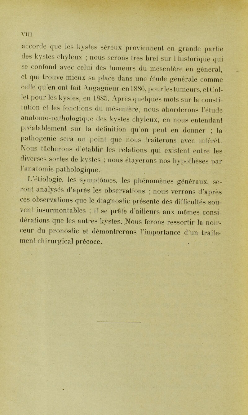 accorde que les kysles séreux j)roviennenl, en grande parlie des kysles chyleux ; nous serons très bref sur riiislorique (]iii se conlond avec celui des lumeurs du mésentère en général, el qui 11 ouve mieux sa place dans une étude générale comme celle qu’en on( fail Augagneui’ en 1886, pourlesliimeurs, elCol- let pour les kysles, en 1885. Apj‘ès quekpies mois sur la consli- lidion el les lonclions du rnésenlère, nous aborderons l’élude analomo-palbologiqne des kysles chyleux, en nous enlendant pi éalablemenI sui la definilion ipi’on jieul en donnei’ ^ la palhogénie sera un point (pie nous Iraiterons avec inlérêt. Nous tâcherons d’établir les relations qui existent entre les diverses soldes de kysles ; nous étayerons nos hypothèses par l’anatomie pathologique. h étiologie, les symptômes, les phénomènes généraux, se- I ont analysés d après les observations ; nous verrons d’après ces observations que le diagnostic présente des difficultés sou- vent insurmontables ; il se prête d’ailleurs aux mêmes consi- dérations que les autres kystes..Nous ferons ressortir la noir- ceur du pronostic et démontrerons l’importance d’un traite- ment chirurgical précoce.