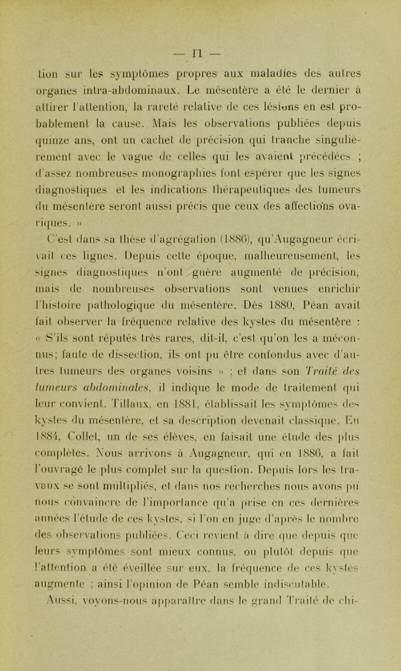 lion sur les symplùmes propres aux maladies des autres organes intra-abdominaux. Le mésentère a été le dernier à attirer l’altention, la rareté relative de ces lésions en est pro- bablement la cause. Mais les observations publiées depuis quinze ans, ont un cachet de précision qui tranche singuliè- rement avec le vague de celles qui les avaient précédées ; d'assez nombreuses monographies font espérer (|ue les signes diagnostiques et les indications thérapeutiques des tumeurs du mésentère seront aussi précis que ceux des affections ova- ri(|ues. » C'est ilans sa thèse (t’agrégalion (IcSSO), qu’Augagneur écri- rait ces lignes. Depuis cette époque, malheureusement, les signes diagnostiques n’ont guère augmenté de précision, mais de nombreuses observations sont venues enrichir l'bistoire pathologique du mésentère. Dès 1880, Péan avait fait observer la fréquence relative des kystes du mésentère : « S’ils sont réputés très rares, dit-il, c’est qu’on les a mécon- nus; faute de (tissection, ils ont pu être confondus avec d’au- tres tumeurs des organes voisins » ; et dans son Traité des tumeurs abdominales, il indique le mode de traitement cpii leur convient. Tillaux, en 1881, établissait les synq)tômes de^ kystes du mésentère, et sa descri[)tion devenait classique. Jbi 1884, Collet, un de ses élèves, en faisait une étude des ])lus complètes. Xous arrivons à Augagneur, c[ui en 188G, a fait l’oinragê le plus complet sur la question. Dei)uïs lors les tra- vaux se sont multipliés, et dans nos recliercbes nous avons ])ii nous convaincre de l’iinporiance ([ii’a prise en ces dei^nières- années l’élude de ces kystes, si l’on en juge d’après le noinln*e des observations ))nbliées. ('eci revient cà dire (pie depuis que leurs symptômes sont mieux connus, ou plutôt depuis que l’attention a été éveillée sui’ eux, la fréquence de ces kystes augmente ; ainsi l’opinion de Péan semble indiscutable. Aussi, voyons-nous ap|)araîlre dans le grand ri'ailé de ebi-