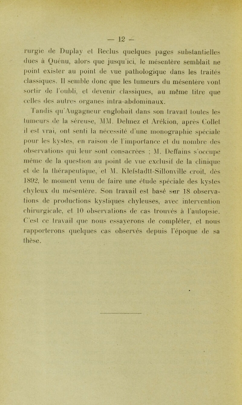 rurgio de Duplay el l»eclus quelques pages subslanlielles (lues à OuéiiLi, alors que jusqu’ici, le inésenlère semblait ne l)oinl exister au point de vue pathologique dans les traités classiques. 11 semble donc que les tumeurs du mésentère vont sorlii- de l’oubli, et devenir classiques, au môme litre que celles des auli'es organes inli’a-abdominaux. Tandis (fu'Augagueur engbjbait dans son Iravail loules les tumeurs de la séreuse, MAI. Delmez et Arékion, après Collet il esl vrai, oui senli la nécessilé d’une nionogi’apbie spéciale j)Our les kystes, en l’aison de rinq)orlance el du nombi’e des obse.r\ali()iis (pii leur sont consacrées ; Al. Deffains s’occupe même de la (pieslion au [loint de vue exclusit de la clinique el de la Ibérapeulique, el Al. Klefsladlt-Sillonville cimil, dès 1892, le moment venu de faire une étude spéciale des kystes chyleux du inésenlère. Son Iravail est basé sur 18 observa- tions de productions kystiques chyleuses, avec intervention chii'urgicale, et 10 obseixalions de cas ti’ouvés à l’autopsie. C’esl ce Iravail ipie nous essayerons de compléter, et nous l’apporterons quelques cas observés depuis l’époque de sa thèse.