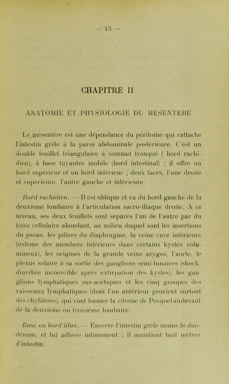 CHAPITRE II ANATOMIE ET PHYSIOLOGIE DU MESENTERE Le méscnlèi’c esl, une dépendance du péritoine qui rattache rintestiu grêle à la paroi abdominale postérieure. C’est un double teuillet triangulaire à sommet tronqué ( bord rachi- dien), à base tuyautée mobile (bord intestinal) ; il offre un bord supéi'ieur et un bord inférieur ; deux faces, rune droite et supérieiii'C, l’aulre gauche et inférieure. Boni rachidien. — Il est oblique et va du bord gauche de la deuxième lombaire à rarticulation sacro-iliaque droite. A ce niveau, ses deux feuillets sont séparés l’un de l’autre par du (issu cellulaire abondant, au milieu duquel sont les insertions du psoas, les piliers du diaphragme, la veine cave inférieure (œ(lème des membres inférieurs dans cerlains kystes vmhi- mineux), les origines de la grande veine azygos, l’aorte, le plexus solaii'c à sa sorlie des ganglions semi-lunaires (shock, diai'rhée incoercible après exiirpalion des kysh‘s), les gan- glions lymphati(pies sus-aorli(]iics et les ciiuf groiq>es des vaisseaux lym])hali(pies (donl l’im antérieur provient surtout des chylifères), qui voni foi*mej’ la cileiaie de Peccpietaudevant de la deuxième on iroisième lombaire. TVcsc on bord libre. — Ensei're l’inleslin grêle moins le duo- dénum, el lui adhère inlimement ; il maiidieid huit mèires d’intestin.