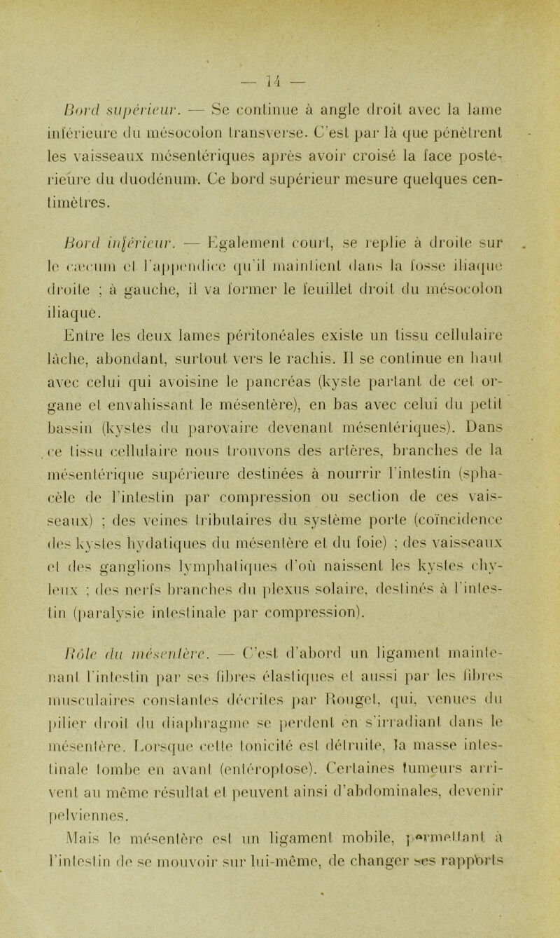 liOi'd supcviciir. — Se conlinue à angle droil avec la lame iiil'érieure du mésocolon li'ansverse. C’esl par là que pénèlrenl les vaisseaux mcsentériques après avoir croise la face posté- rieure du duodéiuinr. Ce bord supérieur mesure quelques cen- timètres. Bord inlériciiv. — Kgalement courl, se replie à droite sur le caMMiin (d rapp(Uidic.e (pi’il maintient dans la fosse itia(pie di’oile ; à uauclie, il va former le feuillet droit du mésocolon iliaque. Entre les deux lames péritonéales existe un tissu cellulaire lâche, abondant, surtout vers le rachis. Il se continue en haut avec celui qui avoisine le pancréas (kyste parlant de cet or- gane et envahissant le mésentère), en bas avec celui du petit bassin (kystes du parovaire devenant mésentériques). Dans ce tissu cellulaire nous ti'ouvons des artères, branches de la mésentérique supérieure destinées à nourrir rintestin (spba- cèle de kintestin par compression ou section de ces vais- seaux) ; des veines tributaires du système porte (coïncidence des kystes bydatiques du mésentère et du foie) ; des vaisseaux et d('s ganglions lymphatiques d’où naissent les kystes chy- leux ; des nerfs bi’ancbes du ])lexus solaire, destinés à l'intes- tin (paralysie intestinale par compression). Bôle du wéxnUèvc. — C’est d’abord un ligament maiide- nanl l'intestin ]>ar ses libres élastiques et aussi pai* les tibi'i's muscukdi*es constantes décidtes ])ar Rouget, (pii, venues du pilier droit du diaphragme se pei’dent en s’irradiant dans le més<MiIère. Eorsipie cette tonicité est détruite, la masse intes- tinale tombe en avant (enlérojdose). (’erlaines tumeurs arri- vent au même résultat et ]>euvent ainsi d’abdominales, devenir |)el vieil nés. Mais le mésenlèi’e est un ligament mobile, | <^rmeilant a l’intestin d(' se mouvoir sui’ lui-même, de changer scs l'appVu'ls