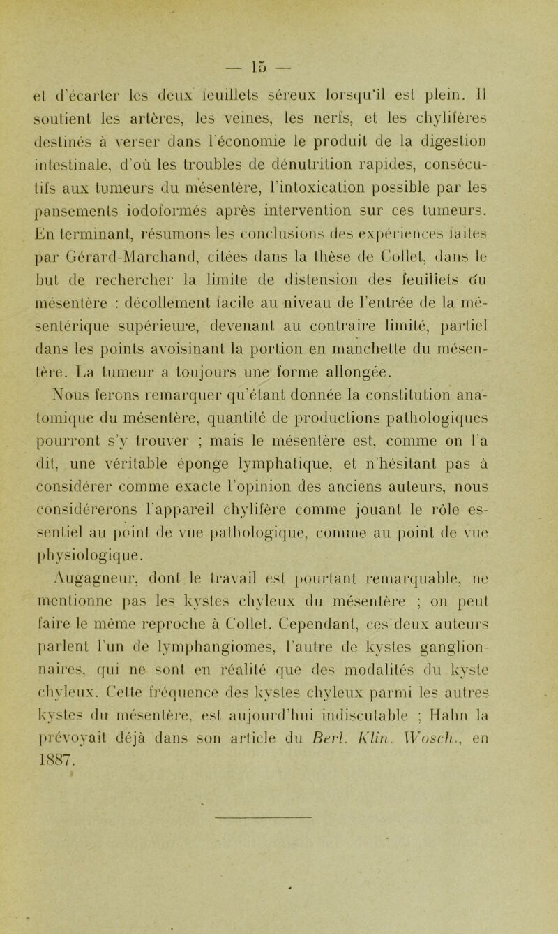 el d'écarler les deux l'euilleLs séreux lors(|u’il est plein. 11 Süulient les artères, les veines, les iierl's, et les chylifères destinés à verser dans l'économie le produit de la digestion intestinale, d’où les troubles de dénutrition rapides, consécu- tifs aux tumeurs du mésentère, l’intoxication possible par les pansements iodoformés après intervention sur ces tumeurs. En terminant, résumons les conclusions des expéi’iences faites par Gérard-Marchand, citées dans la Ibèse de Collet, dans le but de rechercher la limbe de distension des feuillets du mésenlère : décollement facile au niveau de l’entrée de la mé- sentérique supérieure, devenant au contraire limité, partiel dans les points avoisinant la portion en manchette du mésen- tère. La tumeur a toujours une forme allongée. Nous ferons remarquer qu’étant donnée la constitution ana- tomique du mésentère, quantité cte productions pathologiques pourront s’y trouver ; mais le mésenlère est, comme on l'a dit, une véritable éponge lymphatique, et n’hésitant pas à considérer comme exacte l’opinion des anciens auteurs, nous considérerons l’appareil chylifère comme jouant le rôle es- sentiel au point de vue pathologique, comme au point de vue pliysiologique. Augagneur, dont le travail est pourtant l’emarqnable, ne mentionne pas les kystes chyleux du mésentère ; on peut faire le meme reproche à Collet. Cependant, ces deux auteurs parlent l’un de lymphangiomes, l’antre de kystes ganglion- naires, (pii ne sont en réalité que des modalités du kyste chyleux. (Jette fircuicnce des k'vstes chyleux parmi les auties k'ystes du mésentèi’e, est aujourd’hui indiscutable ; Hahn la ju'évoyait déjà dans son article du Berl. Klin. Woscli., en 1887.