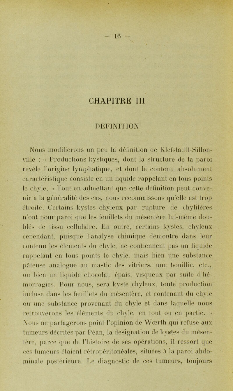 CHAPITRE 111 DEFTNITK3N Nous modifierons iin pen la définilion de Klefsladll-Sillon- ville : (( Productions Icysiiques, dont la structure de la paroi révèle forigine lymphatique, et dont le contenu absolumenl eai’aclérislique consiste en un liquide rappelant en tous poinis le elivle. ') 'fout en admellani (]ue cette définition peut conve- nir à la généralité des cas, nous reconnaissons qu’elle est Irop éti*oile. Certains kysles chyleux par rupture de chylileres n’ont pour paroi que les leuillels du mésenlère lui-même dou- hlés de (issu cellulaire. En ordre, certains kysles, chyleux cependant, puisque l’analyse chimique démontre dans leur conlenu les élémenis du chyle, ne contiennent pas un liquide rappelant en tous jioints le chyle, mais bien une substance prdeiise analogue au mastic des vitidei's, une bouillie, etc., ou l)ien un liipiide ciiocolal, épais, visqueux par suite d'hé- moi'ragiirs. Pour nous, sei’a k'vsle chyleux, toute pi'odmdion imdiise dans les leuillels du mésentère, et contenaid du chyle ou une substance provenant du chyle et dans lacfuelle nous retrouvei’ons les éléments du chyle, en tout ou en partie. » Nous ne partagei’ons point l’opinion de Wœrth qui reluse aux tumeurs décrites par Péan, la désignation de ky«!es du mésen- lère, parce que de l’iiistoire de ses opérations, il ressort que ces tmneui’s étaient réti’opérilonéales, situées à la paroi ahihv minale j)ostéi*ieure. Le diagnostic de ces tumeurs, toujours