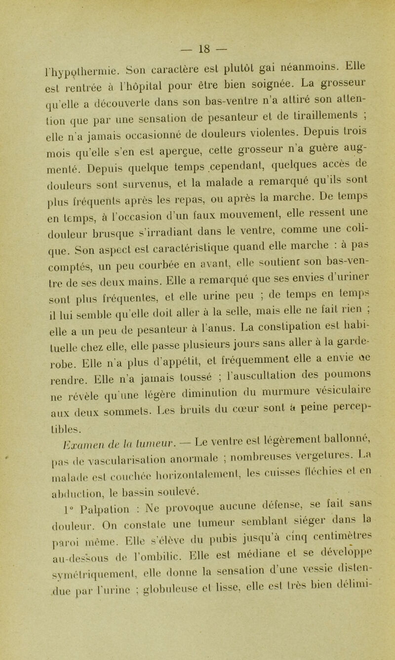 l'hyp(^Uiermie. Son caractère est plutôt gai néanmoins. Elle est rentrée à l’hôpital pour être bien soignée. La grosseur qu elle a découverte dans son bas-ventre n a attiré son atten- tion que par une sensation de pesanteur et de tiraillements ; elle n’a jamais occasionné de douleurs violentes. Depuis trois mois qu’elle s’en est aperçue, cette grosseur n’a guère aug- menté. Depuis quelque temps cependant, quelques accès de douleurs sont survenus, et la malade a remarqué qu’ils sont plus h’équents après les repas, ou après la marche. De temps en temps, à l’occasion d’un faux mouvement, elle ressent une douleur brusque s’irradiant dans le ventre, comme une coli que. Son aspect est caractéristique quand elle marche : à pas comptés, un peu courbée en avant, elle soutienr son bas-\en- tre de ses deux mains. Elle a remarqué que ses envies d’urmer sont plus fréquentes, et elle urine peu ; de temps en temps il lui semble qu’elle doit aller à la selle, mais elle ne fait rien , elle a un peu de pesanteur à l’anus. La constipation est habi- tuelle chez elle, elle passe plusieurs jours sans aller à la garde- robe. Elle n'a plus d’appétit, et fréquemment elle a envie ae rendre. Elle n’a jamais toussé ; l’auscultation des poumons ne révèle qu’une légère diminution du murmure vésiculaire aux deux sommets. Les bruits du cœur sont à peine percep- tibles. Examen de la lumexir. — Le ventre est légèrement ballonné, pas <lc vascnlarisation anormale ; nombreuses vergetnres. La malade est courbée bori/.onlalemeni, les cuisses llécbies et en abdiiclion, le Ijassin soulevé. 1“ Palpation : Ne provoque aucune défense, se lait sans douleui'. On constate une tumeur semblant siéger dans la paroi même. Fdle s'élève du pubis jusqu’à cinq centimèjres au-dessous de l’ombilic. Elle est médiane et se dévelop|.e svmélriipiemeul, elle donne la sensalion d’une vessie dislcn- due par l'urine ; globuleuse et lisse, elle est Irès bien délimi-