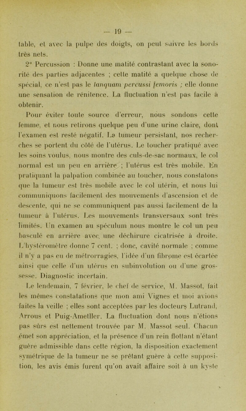 lablo, eL avec la pulpe des doigts, on peul suivre les bords très nets. 2° Percussion : Donne une matité contrastant avec la sono- rité des parties adjacentes ; cette matité a quelque cbose de spécial, ce n’est pas le lanqiLam percussi lemoris ; elle donne une sensation de rénitence. La fluctuation n’est pas facile à obtenir. Pour éviter toute source d’erreur, nous sondons cette femme, et nous retirons quelque peu d’une urine claire, dont l’examen est resté négatif. I^a tumeur persistant, nos recher- ches se portent du côté de l’utérus. Le toucher pi'atiqué avec les soins voulus, nous montre des culs-de-sac normaux, le col normal est un peu en arrière ; l’iitérus est très molule. Ln prali([uant la pal[»ation combinée au toucher, nous constatons que la tumeur est très mobile avec le col utérin, et nous lui communiquons facilement des mouvements d’ascension et de d(‘scenle, ([ui ne se communiquent pas aussi facilement de la Ilimeur à rutérus. Les mouvements transversaux sont très îimités. Un examen au spéculum nous montre le col un peu basculé en arrière avec, une déchirure cicatrisée à droite. L’bystéromèire donne 7 cent. ; donc, cavité normale ; comme il n’y a pas eu de méiroi’ragies, l’idée d'un Tihi’inne est écartée ainsi que celle d’un ulérus en suhinvolution ou d’une gros- sesse. Diagnostic inceidain. T.e lendemain, 7 févi'iei', le chef de service, !\1. Massot, fait les mêmes constatations oue mon ami Vignes et moi avions •faites la veille ; elles sont acceptées par les docteurs Lutrand, Arrous et Puig-Ametller. La fluctuation dont nous n’étions pas sûrs est nettement trouvée par M. Massot seul. Chacun émet son appréciation, et la présence d’un rein flottant n’étant guère admissible dans cette région, la disposition exactemeni symétriijue de la tumeur ne se prêtant guère à cette siqiposi- tion, les avis émis furent qu’on avait affaire soit à un kysie N