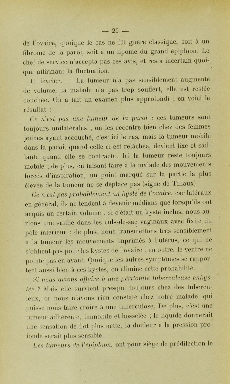 de l'ovaire, quoique le cas ne lui guère classique, soit à un librome de la paroi, soit à un lipome du grand épqjloon. Le chef de service n’accepla pas ces avis, el resta incertain quoi- que affirmant la fluctuation. 11 févrieiv — l^a tumeur n’a pas sensihiemerd, augmenté de volume, la malade n’a pas trop souffert, elle est restée couchée. On a fait un examen plus approfondi ; en voici le résultat : Ca II est pas une Iwneuv de la paroi : ces tumeurs sont toujours unilatérales ; on les recontre hien chez des femmes jeunes ayant accouché, c’est ici le cas, mais la tumeur mobile dans la paroi, quand celle-ci est relâchée, devient fixe et sail- lante quand elle se contracte. Ici la tumeur reste toujours rnohile ] de plus, en faisant faire à la malade des mouvements forcés d’inspiration, un point marqué sur la partie la plus élevée de la tumeur ne se déplace pas (signe de Tillaux). Ce 11 est pas probablement un kyste de Xovaire, car latéraux en général, ils ne tendent à devenir médians que lorsqu’ils ont acquis un certain volume ; si c’était un kyste inclus, nous au- rions une saillie dans les culs-de-sac vaginaux avec fixité du % pôle inférieur ; de plus, nous transmettons très sensiblement à ta tumeur les mouvements imprimés à 1 utérus, ce qui ne s’ol)tieid pas pour les kystes de l’ovaire : en outre, le ventre ne )»()inle |)as en avant. Quoique les autres symptômes se rappor- lerd aussi hien à ces kystes, on élimine cette prohahitité. S/' nous avions affaire à une périlonile tuberculeuse enkys- lée ? Mais elle survient pi'esque toujours cliez des luhercu- leux, 01* nous u avons rien constaté chez notre malade ((ui juiisse nous taii*e croire a une luherculose. De plus, c est une tumeiii* adhérente, immobile et bosselée ; le liijuide donnerait une sensation de flot plus nette, la douleur à la pression pro- fonde serait plus sensible. Les tumeurs de Xépiploon, ont pour siège de prédilection le