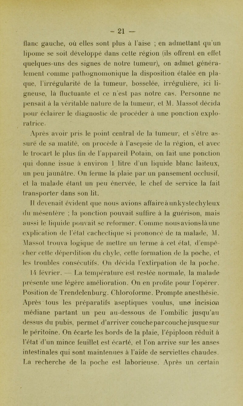 ilanc gauche, où elles sont plus à l’aise ; en admeltani qu’un lipome se soil développé dans celte région (ils offrent en effet quelques-uns des signes de notre tumeur), on admet généra- lement comme i)alhognonionique la disposition étalée en pla- que, l’irrégularité de la tumeur, bosselée, irrégulière, ici li- gneuse, là fluctuante et ce n’est pas notre cas. Personne ne })ensail à la véidlable nalure de la tumeur, et M. Massot décida [)our éclaii’er le diagnostic de })rocéder à une ponction explo- ra Irice. Api’ès avoir pi‘is le }>oiid ceniral de la tumeur, et s’ctre as- sucé de sa matité, on ])i*ocède à l’ase[)sie de la région, et avec le Irocart le plus lin de l’appareil Polain, on lait une ponction cpii donne issue à envii'on 1 litre d’un liquide blanc laiteux, un ])eu jaunâtre. On ferme la plaie par un pansement occlusif, et la malade étant un peu énervée, le chef de service la fait transporter dans son lit. Il devenait évident que nous avions affaire à unkysle chyleux du mésentère ; la ponction pouvait siifhre à la guérison, mais aussi te liquide pouvait se reformer. Comme nousavionslàunc ex|)licalion de l’élal cacbecti(pie si [o-ononcé de la malade, M. Massol li'ouva logique de metlre un lenne à cet état, d’empé- ( hci‘ celle déperdition du chyle, celle formation de la poche, et les trouilles consécutifs. On décida l’extirpation de la poche. 14 février. — J.a tempéi’alure est restée normale, la malade préserde une légèi'e amélioration. On en profite pour l’opérer. Position de Trendelenhurg. Chloroforme. Prompte anesthésie. Après tous les préparatifs 'aseptiques voulus, une incision médiane partant un peu au-dessous de l’ombilic jusqu’au dessus du pubis, permet d’arriver couche par couche jusque sur le péritoine. On écarte les bords de la plaie, l’épiploon réduit à l’état d’un mince feuillet est écarté, et l’on arrive sur les anses intestinales qui sont maintenues à l’aide de serAuettes chaudes. Pa recherche de la poche est laborieuse. Après un certain