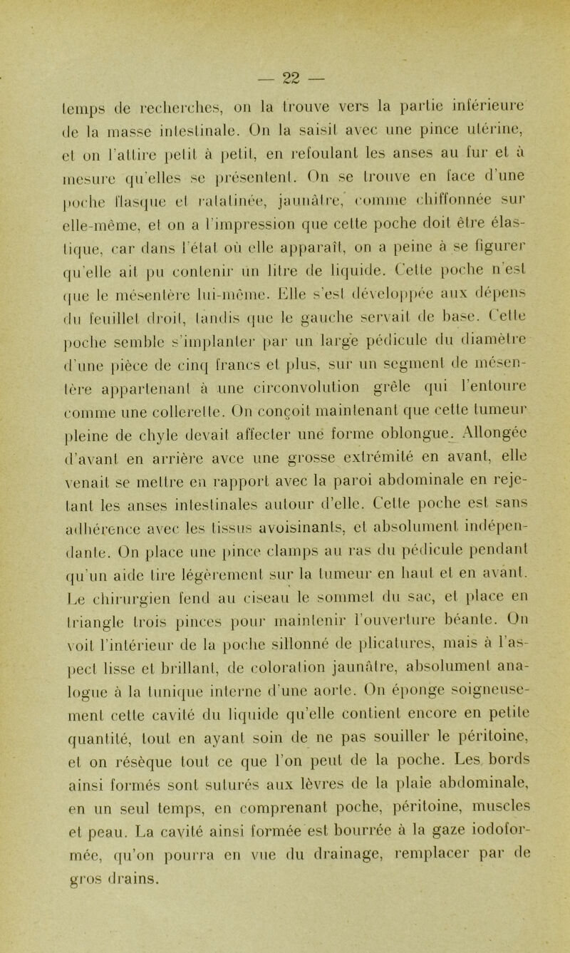 leinps de redicrclics, on la Irouve vers la partie inférieure (le la masse inleslinale. On la saisi! avec une pince nlérine, cl un l’allire i)elil à pelil, en refoulant les anses au fur et à mesui’c (pi’elles se ju’ésentenl. On se Irouve en face d’une poche riascpie cl i-alalinée, jaunàlrc, coinine chiffonnée sur elle-même, e( on a l’impression que celte poche doit être élas- lique, car dans l’élat où elle apparaîl, on a peine à se figurer qu’elle ait pu contenir un litre de liquide. Celle poche n’est ([ue le mésenlèi'e lui-même. Elle s’esi dé\elo|)|)ée aux dépens du feuillet droil, landis (jue le gauche servait de base. Celle imche semble s’implanlei' [>ar un large pédicule du diamètre d’une pièce de cinq francs et plus, sur un segment de mesen- lère appartenant à une circonvolution grêle qui l’entoure comme une collerette. On conçoit maintenant que cette tumeur j)leine de chyle devait affecter une forme oblongue. Allongée d’avant en arrière avee une grosse extrémité en avant, elle venait se mettre en rapport avec la paroi abdominale en reje- tanl les anses intestinales autour d’elle. Cette poche est sans adhérence avec les tissus avoisinants, et absolument indépen- dante. On place une [ùnce clamps au ras du pédicule pendant qu’un aide tire légèi’erncnt sur la tumeur en haut et en avant. Im chirurgien fend au ciseau le sommet du sac, et place en triangle trois pinces poiu' maintenir l’ouverture béante. On \oit l’intérieur de la poche sillonné de plicatures, mais à 1 as- pect lisse et brillant, de coloi'alion jaunâtre, absolument ana- logue à la tunicpie interne d’une aorte. On éponge soigneuse- ment cette cavité du liquide qu’elle contient encore en petite quantité, tout en ayant soin de ne pas souiller le péritoine, et on résèque tout ce que l’on peut de la poche. Les bords ainsi formés sont suturés aux lèvres de la plaie abdominale, en un seul temps, en comprenant poche, péritoine, muscles et peau. La cavité ainsi formée est bourrée à la gaze iodofor- mée, qu’ou poui’ra en vue du drainage, remplacer par de gros drains.