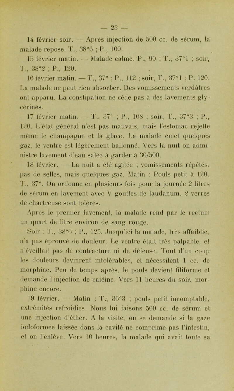 14 lévrier soir. — Après injeclion de 500 ce. de sérum, )a malade repose. T., ; P., 100. 15 lévrier matin. — Malade calme. P., 90 ; T., 37° 1 ; soir, T., 38°2 ; P., 120. 16 lévrier matin. — T., 37° ; P., 112 ; soir, T., 37°1 ; P. 120. La malade ne peut rien absorber. Des vomissements verdâtres ont a[)paru. La constipalion ne cède pas à des lavements gly- cérinés. 17 lévriei' inatiji. — T., 37° ; P., 108 ; soir, T., 37°3 ; P., 120. L’élat général n’csl [>as mauvais, mais restoniac rejelle inème le champagne et la glace. La malade émet quelques gaz, le \entre est légèrement ballonné. Vers la nuit on admi- nistre lavement d’eau salée à garder à 30/500. 18 février. — La nuit a été agitée ; vomissements répétés, pas de selles, mais quelques gaz. Matin ; Pouls petit à 120. i\, 37°. On ordonne en plusieurs lois pour la journée 2 litres de sérum en lavement avec V gouttes de laudanum. 2 verres de charti’euse sont tolérés. A|)rès le premier lavement, la malade rend par le rectum un (jiiart de litre environ de sang rouge. Soii' : T., 38°6 ; P., 125. ,Iiis(pi’ici la malade, très affaiblie, n'a pas éprouvé de douleur. Le ventre était très jmlpable, et n'éveillait pas de contractni‘e ni de défense. 'Tout d’un coiq) les douleurs devinrent intoléi'ables, et nécessitent 1 cc. de morphine. Peu de tem])s après, le pouls devient filiforme et demande l’injection de caféine. Vers 11 heures du soir, mor- phine encore. 19 février. — Matin : T,; 36°3 ; pouls petit incomptable, exti'émités i*efroidies. Nous lui faisons 500 cc. de sérum et une injection d’éther. A la visite, ofi se demande si la gaze iodoformée laissée dans la cavité ne comprime pas l’intestin, et on l’enlève. Vers 10 heures, la malade qui avait foute sa