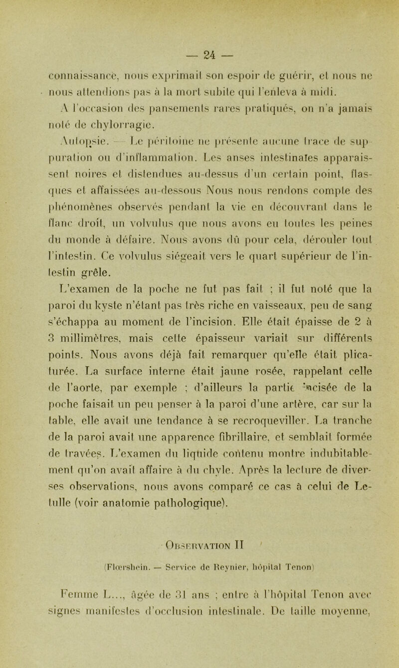 comiaissance, nous exprima il son espoir de guéi'ir, el nous ne nous ailendions pas à la morl subite (|ui l’enleva à midi. A l’occasion des |)ansemenls rares })ratiqués, on n’a jamais noie de chylojTagie. Aulopsie. - Le péidloine ne pi’ésenle aucune Irace <ie sup- puration ou d’inl'lammalion. Les anses intestinales apparais- sent noires et distendues au-dessus d’un certain point, flas- ques et affaissées au-dessous Nous nous rendons compte des phénomènes observés pendant la vie en découvrant dans le flanc droit, un volvulus que nous avons eu toutes les peines du monde à défaire. Nous avons dû pour cela, dérouler tout l’intestin. Ce volvulus siégeait vers le quart supérieur de l’in- testin grêle. T.’examen de la poche ne fut pas fait ; il fut noté que la paroi du kyste n’étant pas très riche en vaisseaux, peu de sang s’échappa au moment de l’incision. Elle était épaisse de 2 à 3 millimètres, mais cette épaisseur variait sur différents points. Nous avons déjà fait remarquer qu’elle était plica- turée. La surface interne était jaune rosée, rappelant celle de l’aorte, par exemple ; d’ailleurs la partie ‘ncisée de la poche faisait un peu penser à la paroi d’une artère, car sur la fahle, elle avait une tendance à se recroqueviller. La tranche de la paroi avait une apparence fibrillaire, et semhlait formée de travées. T/examen du liquide contenu montre induhitahle- ment qu’on avait affaire à du chyle. Après la lecture de diver- ses observations, nous avons comparé ce cas à celui de Le- tulle (voir anatomie pathologique). OnsimvATiON II (Flœrslioin. — Service de Reynier, hùi>ilal Tenon) Femme L..., âgée de 31 ans ; entre à rhôpilal Tenon avec signes manifestes d’occlusion intestinale. De taille moyenne,