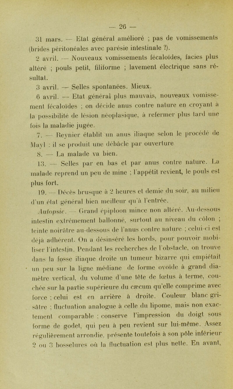 31 mars. — Elal général amélioré ; pas de vomissements (brides péritonéales avec parésie intestinale ?). 2 avril. — Nouveaux vomissements fécaloïdes, lacies plus altéré ; pouls petit, filii'orme ; lavement électrique sans ré- sultat. 3 avril. — Selles spontanées. Mieux. 6 avril. — Etat générai plus mauvais, nouveaux vomisse- ment fécaloïdes ; on décide anus contre nalure en cro}'ant à la possibilité de lésion néoplasique, à i-efenncr plus lard ime fois la maladie jugée. 7 __ ne3'nicr établit un anus iliacpie selon le procédé fie Mayl : il se ])rofliiit une débâcle par ouveiiure cS. — La malade va bien. 13. — Selles par en bas et par anus contre nature. La malade reprend un peu de mine ; l’appétit revient, le pouls est plus fort. 19. Décès brus(|ue à 2 heures et demie du soir, au milieu d’un état général bien mcillem’ ({u’à l’entrée. Autopsie. - Cii'and épiploon mince non altéi'é. Au-dessous inleslin extrêmement ballonné, sui’loul au niveau du colon , teinte noirâtre au-dessous de l’anus contre nature , celui-( i est déjà adhérent. Ou a désinséré les bords, pour iiouvoir mobi- liser l’intestin. Pendant les recherches de l’obstacle, on trouve dans la fosse iliaque droite un tumeur bizarre (jui empiétait un })cu sur la ligne médiane de forme ovoïde à grand dia- mètre vertical, du volume d’une tête de fœtus à terme, cou- chée sur la partie supérieure du caecum qu’elle comprime avec force ; celui est en arrière à droite. Couleur blanc gri- sâtre ; fluctuation analogue à celle du lipome, mais non exac- tement comparable ; conserve l’impression du doigt sous forme de godet, qui peu à peu revient sur lui-même. Assez réj^fulièrement arrondie. ]»résente toutefois à son pôle inférieiu 2 ou 3 bf)ssehiies où la fluctuation est plus nette. En avant,