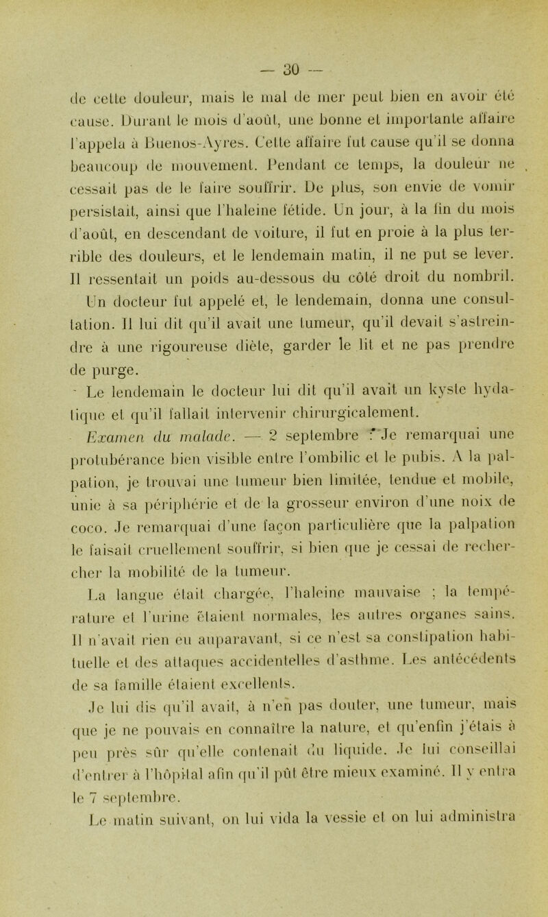 3Ü — do celLe duulcuj’, mais le mai de mer peut bien en avoii- élé cause. Duj'anl le muis d’aoûl, une bonne et imporlanle allaire l’appela à Buenus-Ayres. Celle aiïaire lui cause qu’il se donna beaucoup de mouvemenl. Pendanl ce lemps, la douleur ne cessail pas de le laire sonfirir. De plus, son envie de vomij' persislail, ainsi que l’iialeine félide. Un jour, à la lin du mois d’aoûl, en descendanl de voilure, il fui en proie à la plus ler- rible des douleurs, el le lendemain malin, il ne put se lever. Il ressentait nn poids au-dessous du côté droit du nombril. Un docteur fui appelé et, le lendemain, donna une consul- tation. 11 lui dit qu’il avait une tumeur, qu’il devait s’astrein- dre à une rigoureuse diète, garder le lit et ne pas prendre de purge. ' Le lendemain le docteur lui dit qu’il avait un kysle hyda- liqiie et qu’il fallait intervenir chirurgicalemenl. Examen du malade. — 2 septembre : Je remarquai une protubéj’ance bien visible entre l’ombilic et le pubis. A la pal- pation, je trouvai une tumeur bien limitée, tendue et mobile, unie à sa péripbéide et de la grosseur environ d’une noix de coco. Je remarquai d’une façon particulière que la palpation le faisait cruellement souflrir, si bien que je cessai de recbei*- chei* la mobilité de la tumeur. La langue était chargée, l’iialeine mauvaise ; la tempé- rature et l’urine élaieid normales, les autres oi’ganes sains. Il n'avait iden eu au|)ai‘avant, si ce n’est sa constipation babi- luelle et des attaques accidentelles d’astbme. Les antécédents de sa familte étaient excellenis. Je lui dis qu’il avait, à n’en pas douter, une tumeur, mais que je ne pouvais en connaître la nature, et qu’enfin j’étais a peu ])i‘ès sûr qu’elle contenait du liquide. Je lin conseillai d’imlrei à l’bûpilal afin qu’il pût être mieux examiné. 11 y mili'a le 7 si'plendire. J.e matin suivant, on lui vida la vessie el on lui administra