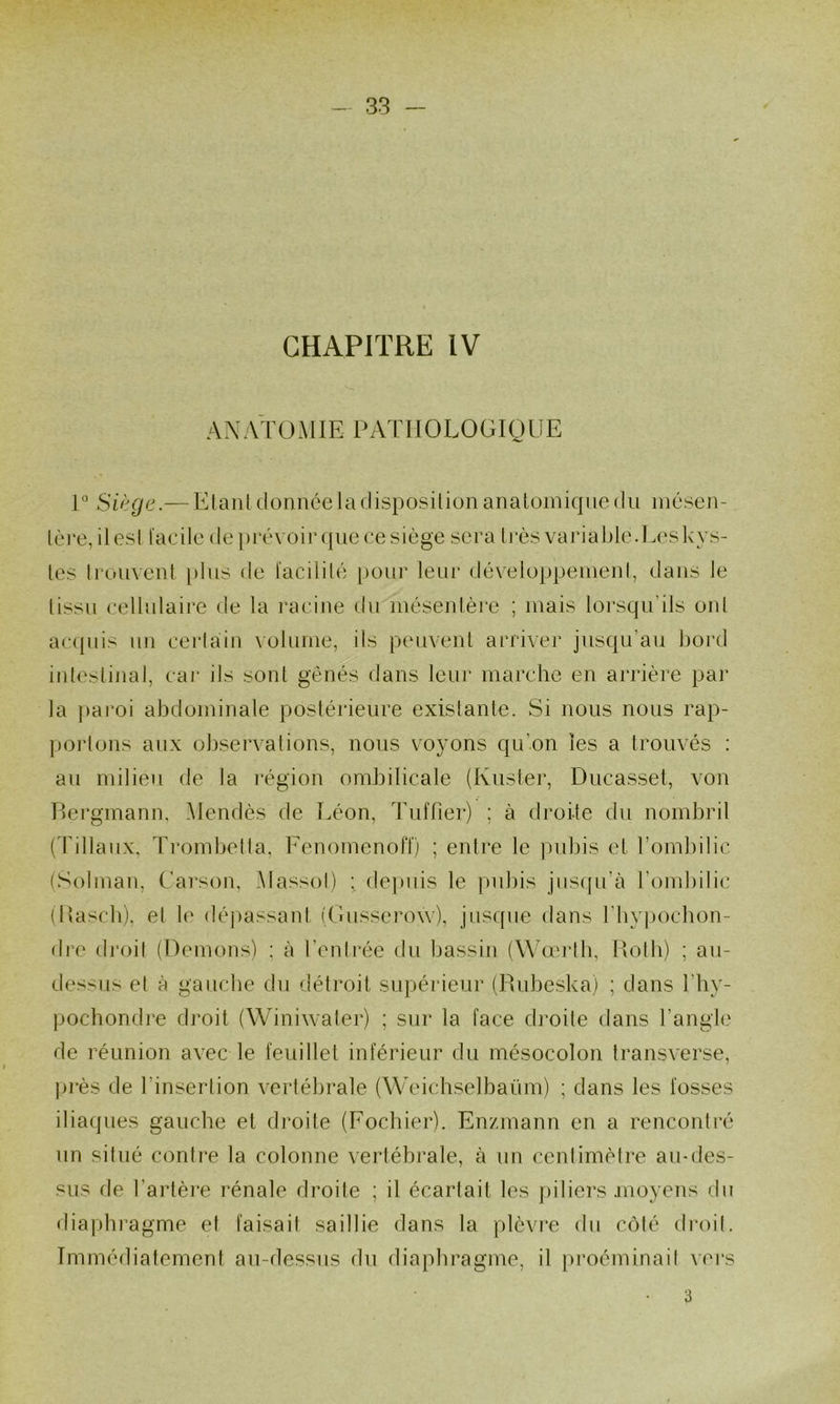 CHAPITRE IV r Siège.— ElanUionnceladisposilionanaloiniqnedii inésen- lè]‘e, ilesi l'acde depréx oir(|uecesiège sera très varjaJ)le.L('sk}^s- les h'ouvent i)liis de l'acililé pour leur développemenl, dans le (issu eellulaire de la l’aeiue du méseulère ; mais lorsqu’ils oui ac({uis un cerlaiii volume, ils peuvenl arriver jusqu’au bord inleslinal, car ils sont gênés dans leur marche en arrière par la ])aroi abdominale postérieure exislante. Si nous nous rap- ])orlons aux observations, nous voxmns qu’on les a trouvés : au milieu de la i*égion ombilicale (Kuster, Diicasset, von Bergmann, Mendès de Léon, Tuffier) ; à droite du nombril (Tillaux, Trombella, Fenomcnofï) ; entre le i)ubis et l’ombilic (Solman, Carson, .Alassol) ; depuis le pubis jusqu’à l’ombilic (Bascb), et \c (léj)assanl (Lusscrow), jusque dans rby|)ocbon- dre droit (Démons) ; à l’enli-ée du bassin (Wœrlb, Bolb) ; au- dessus et à gauche du détroit supérieur (Rubeska) ; dans l’iiy- pochondre droit (Winiwater) ; sur la face di'oile dans l’angle de réunion avec le feuillet inférieur du mésocolon transverse, |ji*ès de l’insertion vertébrale (Weichselbaüm) ; dans les fosses iliaques gauche et droite (Focbier). Enzmann en a rencontré un situé contre la colonne vertébrale, à un centimètre au-des- sus de l’artèi*e l’énale droite ; il écartait les j)iliers juoyens du diaphragme et faisait saillie dans la plèvre du côté di-oil. Immédiatement au-dessus du diaphragme, il proéminail vei's 3