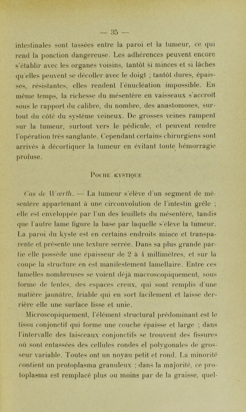 intestinales sont tassées entre la paroi et la tumeur, ce qui rend la ponction dangereuse. Les adhérences peuvent encore s’établir avec les organes voisins, tantôt si minces et si lâches quelles peuvent se décollei* avec le doigt ; tantôt dures, épais- ses, résistantes, elles rendent rénucléation impossible. En meme temps, la inchesse du mésentère en vaisseaux s’accroît sous le rapport du calibre, du nombre, des anastomoses, sur- tout du côté du système veineux. De grosses veines rampent sur la tumeur, surtout vers le pédicule, et peuvent rendre l’opération très sanglante. Cependant certains chirurgiens sont arrivés à décortiquer la tumeur en évitant toute hémorragie profuse. Poche kystioue Cas de ]]^œvlh. ■— La tumeur s’élève d’un segment de mé- sentère appartenant à une circonvolution de l’intestin grêle ; elle est enveloppée par l’iin des feuillets du mésentère, tandis (pie l'autre lame figui'e la base par laquelle s’élève la tumeur. La ]>aroi du kyste est en certains endroits mince et transpa- rente et présente une textiii'e serrée. Dans sa plus grande par- tie elle ])ossède une épaisseur de 2 à 4 millimètres, et sur la coujie la slnictui*e en est manifestement lamellaire. Entre ces lamelles nombi’euses se voient déjà macroscopiquement, sous foj'ine de fentes, des (‘spaces creux, (pii sont remplis d’une matière jaunâtre, friable ([ui en sort facilement et laisse dei‘- rière elle une surface lisse et unie. Microsco])iqueinent, l’élément structural jirédominant est le lissu conjonctif qui forme une couche épaisse et large ; dans l’inlen'alle des faisceaux conjonctifs se li’ouvent des fissures où sont entassées des cellules rondes et ]mlygonales de gi’os- scur variable. Toutes ont un noyau petit et i-ond. T.a minorité contient un protoplasma granuleux ; dans la majorité, ce jU'o- toplasma est remplacé plus ou moins par de la graisse, quel-