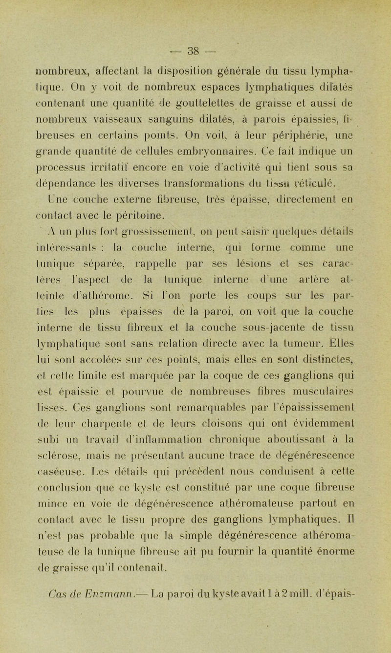 nombreux, affecianl la disposition générale du tissu lymplia- liquc. On y voit de nombreux espaces lymphatiques dilatés eonlenant une (piantité de gouttelettes de graisse et aussi de nombreux vaisseaux sanguins dilatés, à parois épaissies, li- breuses en certains points. On voit, à leur périphérie, une gi’ande quanlilé de cellules embryonnaires. Ce lait indique un processus irrilatil encore en voie d’activité qui lient sous sa dépendance les diverses Iranslormations du lissu réticulé. Une couche externe libreuse, très épaisse, directement en conlact avec le péritoine. A un plus tort grossissenieni, on peut saisir quelques délails inléressants : la couche iiilerne, qui lornie comme une tunique sépai'ée, rappelle par ses lésions et ses carac- tères l’aspect de la (unique interne d'une artère at- teinte ct’athérome. Si l’on porte les coups sur les par- > lies les plus épaisses de la paroi, on voit que la couche interne de tissu fibreux et la couche sous-jacente de tissu lymphatique sont sans relation directe avec la tumeur. Elles lui sont accolées sur ces points, mais elles en sont distinctes, et cette limite est marquée par la coque de ces ganglions qui est épaissie et pourvue de nombi*euses hhres musculaires lisses. Ces ganglions sont remarquables par l’épaississement de leur charpente et de leurs cloisons qui ont évidemment suhi un travail d’inriammatiou chronique ahoutissant à la sclérose, mais ne pi’ésentant aucune trace de dégénérescence caséeuse. Ees détails (pii jirécèdent nous conduisent à (’ette conclusion que ce kyste est constitué jiai’ une coque fdireuse mince en voie (te dégénéi*escence athéromateuse partout en contact avec le (issu propre des ganglions lymphaliques. Il n’est pas probable que la simple dégénérescence athéroma- teuse de la tunifpie fibreuse ait pu fournir la quantité énorme de graisse (pi’il contenait. Cas (le Rnzmanu. Ea paroi du kyste avait 1 à2mill. d’épais-