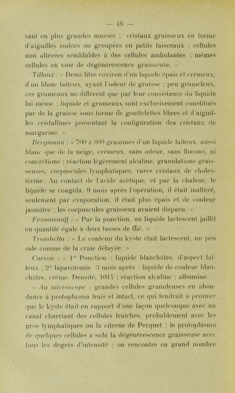 saut en jjliis grandes niasses ; erislaux graisseux en l'oiane d'aiguilles isolées ou groupées en pelils faiseeaux ; eellules non altérées semblables à des cellules ambulanles ; mêmes cellules en voie de dégénérescence graisseuse. l'iUaux : « Demi-lili't' ('iivii'on d’un liipiide épais el erémeiiv, d’un blanc laileiix, ayani rodeui* de gi’aisse ; peu giaimeleiix, ces grumeaux ne. dilTèrenl (pie pai’ leur consislcmce du li(pii(ie lui-même ; liijiiide el grumeaux sont exebisivemeul eouslilués ])ar de la graisse sous forme de goutleletles libres el d'aiguil- les crislallines jiréseidant la connguraliou des cristaux de margarine. )> /]c; r//ur////i ; « 700 à 80() grammes d’un li([uide laileux, aussi blanc (pie de la neige, crémeux, sans odeur, sans flocons, ni comuvlions ; réaction légèremenl alcaline, gi*anulalions grais- seuses, coi*])uscules lym])bali([ues, rares cristaux de clioles- lériuc. Au conlacf de l'acide acéti(pie, et ]>ar la chaleui*, le liquide se coagula. 9 mois après l’opéraliou, il était inaltéré, seulement par évaporation, il était plus épais el de couleur jaunâtre ; les corpuscules graisseux avaient disparu. » Fenomenoll : Par la ponction, un liquide lactescent jaillit en ([liantilé égale à deux tasses de iBé. )> Troiubella : « T.e contenu du kyste était lactescent, un peu sale comme de la craie délayée. » Canton : 1° Ponction : liquide blanebâlre, d’asiiecl lai- teux : 2* laparotomie 8 mois ajirès : liquide de couleur blan- clirdre, cimme. Densité, 1014 ; réaction alcaline : albumine. n Au microscope : grandes cellules granuleuses en abon- dance à ju'otoplasma frais el intact, ce (pii tendrait à ))rouv(M’ sjiie le kyste était en i*ap|)ort d’une façon ([ueleoiupie avec un canal cbarriant des cellules fraîebes, ]u*obablemenl avec les gros lym])batiques ou la citerne de Pecqiiet ; le prolojilâsma (!(‘ qiiekpies cellules a subi la dégénérescence graisseuse avec tous les degrés d’inlimsilé ; on rencontre en grand nombre