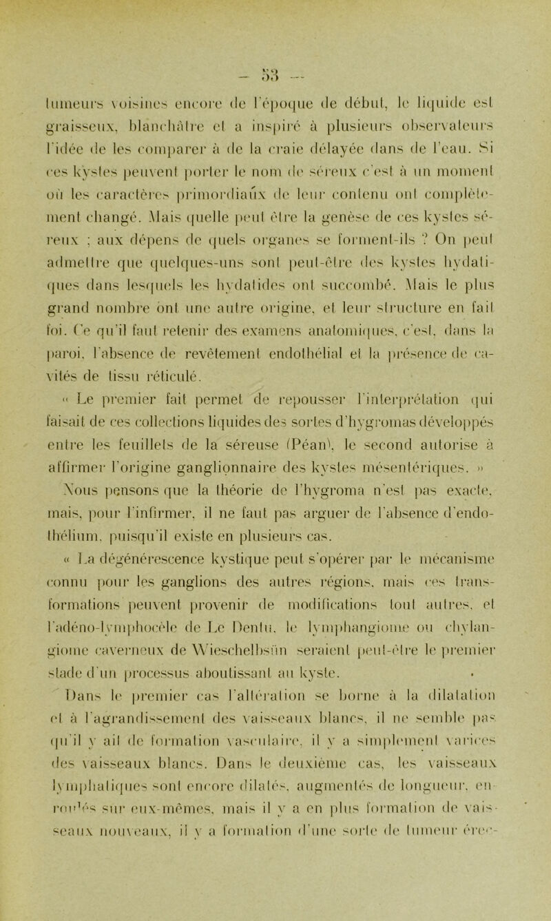 Imiieurs \uisincs encore de Tépoque de début, le licpiide est graisseux, blancliah'e el a inspiré à plusieni's observateurs l'idée de tes comparer à de la craie délayée dans de l’eau. Si ces kystes penxeni poiMer le nom d(' séi'enx c’est à un momenl où les caracléres pidmordianx de lem* eonlenii oïd cojnplèi«‘- ment changé. Mais (p.ielle peut éti’e la genèse de ces kystes sé- l'enx ; aux dépens de (piels oi’ganes .se l'oi’inent-ils ? On peut admettre que c(uelqiies-uns sont peut-être des kystes liydali- ques dans Icsqmds les bvdatides oui succombé. Mais le plus grand nombre ont une autre origine, et leui' stiaicture en fait foi. Te qu’il faut retenii* des examens anatomi({ues, c'est, dans la paroi, l'absence de revêtement endothélial el ta pi'ésence de ca- vités de tissu réticulé.  Le premier fait permet de repousser rintej‘j)rélation (jui faisait de ces collections liquides des sortes d’hygi'omas développés entre les feuillets de la séreuse (Péan\ le second autorise à affirmer l’origine ganglionnaire des kystes mésentériques. » \ous pensons que la théorie de l’hygroma n'est pas e.xacle, mais, pour l'infirmer, il ne faut pas arguer de l’absence d'endo- thélium, pui.squ'il existe en plusieurs cas. « La dégénérescence kystique peut s’opérer par le mécanisme connu poui* les ganglions des auti*es l’égions, mais ces trans- formations jæuvent |)rovenir de modiheations tout autres, et radéno-lynq>hocèle de Le Deidu. le lymphangiome ou chvlan- giome cavei'neux de Wie.sclielbsfm .^eraieid j)eui-cli‘e le |U'emiei’ staded'un proce.^sus al)outissant au kyste. Dans le piamuer cas l’alléi'atiou se boiaie à la dilatation el à l'agi’andissement des Aaisseaiix blancs, il ne sembk' pas (pi’il y ail de formation AasculaiiMc il y a sinq)l(‘menl \'arices des \ aisseaux blancs. Dans le deuxième cas, les vaisseaux lym|)lialiqiics sont encore dilatés, augmentés de longiuMir, en roi'k''s siii‘ (,‘ux-mêmes, mais il y a en plus foi malion de \ ais- seaiix nou\eaiix, ii y a formation d’une soj*le de InuKuir ér('*'-