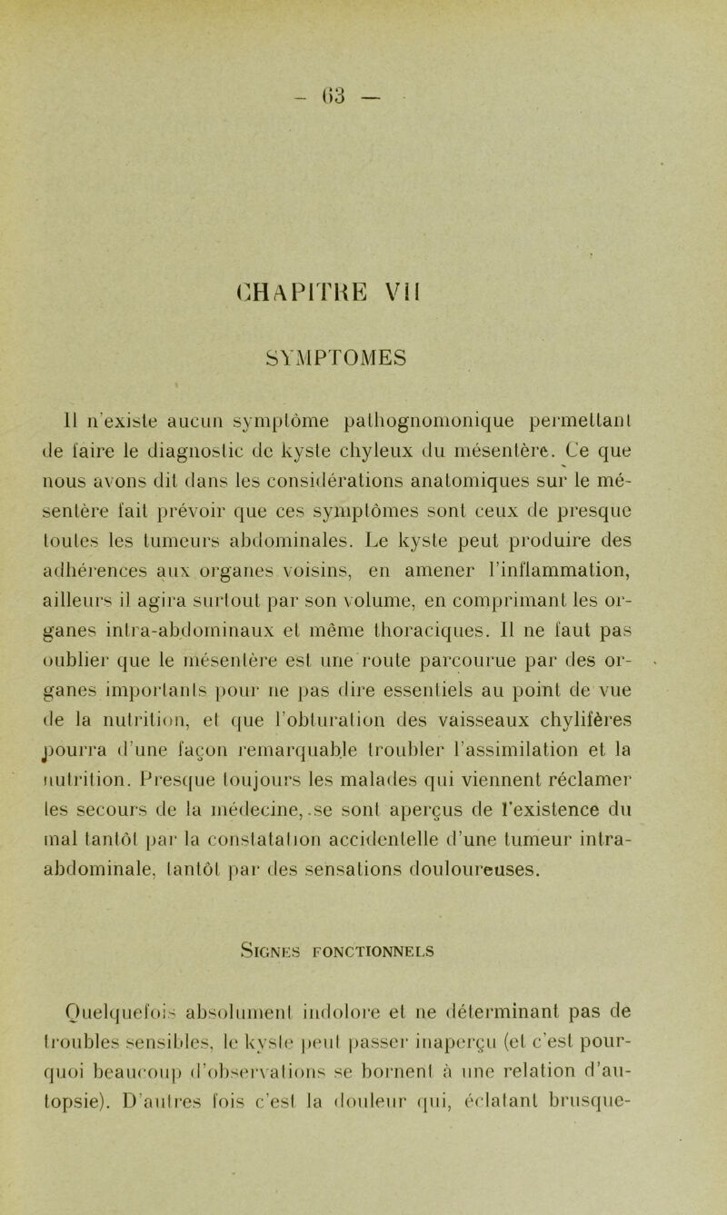 CHAPITRE Vil SYMPTOMES 11 n’exisle aucun symplôme palhognomonique permellanl (le faire le diagnostic de kyste chyleux du mésentère. Ce que nous avons dit dans les considérations anatomiques sur le mé- sentère fait prévoir que ces symptômes sont ceux de presque toutes les tumeurs abdominales. Le kyste peut produire des adhérences aux organes voisins, en amener l’inflammation, ailleurs il agira surtout par son volume, en comprimant les or- ganes inlra-abdominaux et même thoraciques. 11 ne faut pas oublier que le mésenlère est une route parcourue par des or- ganes imporlanls ])our ne pas dire essentiels au point de vue de la nutrition, et ({ue l’obturation des vaisseaux chylifères jiourra d’une façon remarquable troubler l’assimilation et la nutrition. Presque toujours les malades qui viennent réclamer les secours de la médecine, .se sont aperçus de l’existence du mal tantôt par la constatation accidentelle d’une tumeur intra- abdominale, lantôt par des sensations douloureuses. Signes fonctionnels Quelquefois absolument indolom et ne détenninant pas de ti'oubles sensibles, le kyste peut passeï’ inaperçu (et c’est pour- quoi beaucoup d’obser\alions se bornent à une relation d’au- topsie). D’autres fois c’est la douleur ipii, éclatant brusque-