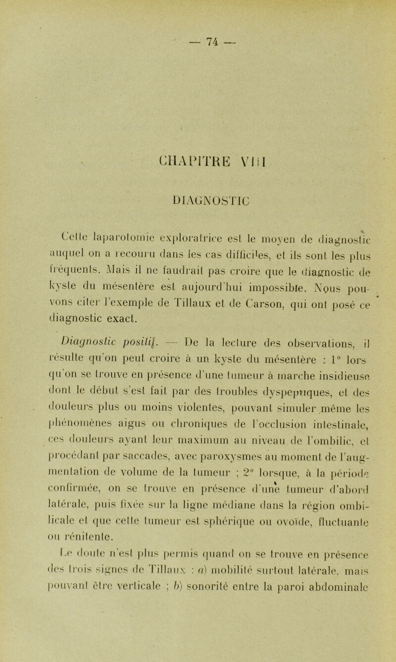 CHAPiTRlî VI il DIAGNOSTIC CcKe lajjarolüinie ex})lüralrice esl le moyen de diagnostic auquel on a recouru dans les cas dil'Iiciies, el ils sont les plus li’équenls. Mais il ne faudrail pas croire que le diag^noslic de kysle du mésentère est aujourd'hui impossible. Nous pou- vons citer l’exemple de Tillaux et de Carson, qui ont posé ce * diagnostic exact. Diagnoslic posilil. — De la lecture des observations, il résulte qu’on peut croire à un kyste du mésentère : D lors qu on se trouve en présence d’une tumeur à marche insidieuse dont le début s’est lait par des troubles dyspeptiques, et des douleurs plus ou moins violentes, pouvant simuler même les phénomènes aigus ou chroniques de rocclusion intestinale, ces douleurs ayant leur maximum au niveau de l’ombilic, et procédant par saccades, avec paroxysmes au moment de l’aug- meutation de volume de la tumeur ; 2° lorsque, à la période confirmée, on se trouve en présence d’une tumeur d’abord latérale, puis fixée sm* la ligne médiane dans la i-égion ombi- licale el que cette tumeur est sphérique ou ovoùte, fluctuante ou rénitente. Ce (b.mte n’est plus pei'inis (piand on se trouve en présence des trois signes de Tillaux ; a) mobilité sui’tout latérale, mais pouvant être verticale ; b) sonorité entre la [laroi abdominale