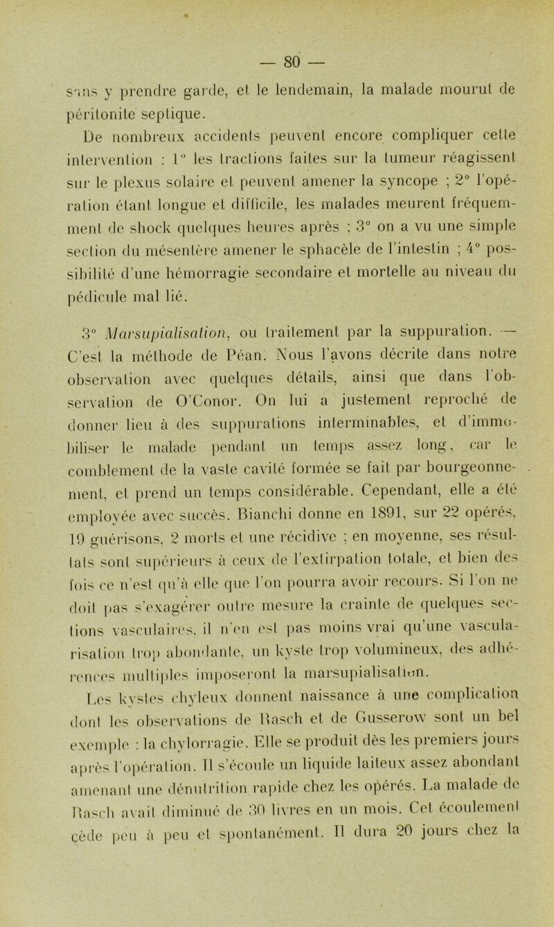 S';ns y prendre garde, et le lendemain, la malade mourut de périlonite septique. De nombreux accidents peuvent encore compliquer celle inlervenlion : D’ les tractions faites sur la tumeur réagissent sur le plexus solaire et peuvent amener la syncope ; 2° l’opé- ration étant longue et difficile, les malades meurent fréquem- ment de shock quelques heui‘es après ; 3* on a vu une simple section du mésentère amener le sphacèle de l’intestin ; 4° pos- sibilité d’une hémorragie secondaire et mortelle au niveau du pédicule mal lié. 3*^ Marsiipialiscdion, ou traitement par la suppuration. — C’est la méthode de Péan. Nous l’avons décrite dans notre observation avec quelques détails, ainsi que dans fob- servalion de O’Conor. On lui a justement reproché de donner lieu à des suppurations interminables, et d’immo- biliser le malade pendant un temps assez long, car le comblement de la vaste cavité formée se fait par bourgeonne- ment, et prend un temps considérable. Cependant, elle a été employée avec succès. Blanchi donne en 1891, sur 22 opérés, 19 suérisons, 2 morts et une récidive ; en moyenne, ses résul- lats sont supérieurs à ceux de l’extirpation totale, et bien des fois ce n’est qu’à elle que l'on pourra avoir recours. Si l'on ne doit [tas s’exagérer outre mesure la crainte de quelques sec- tions vasculaires, il n'en est pas moins vrai qu’une vascula- risation trop aljondante, un kyste trop volumineux, des adhe- renees multiples imposei’ont la marsupialisatum. T.es kystes chyleux donnent naissance à une complication dont les observations de Basch et de Gusserovv sont un bel exemple ; la cbylon*agie. Fdle se produit dès les premiers jours après l’o])éi‘ation. Tl s’écoule un liquide laiteux assez abondant amenaid une dénutrition rapide chez les opérés. La malade de Basell avait diminué de 30 livres en un mois. Cet écoulement cède ])CM à peu et spontanément. Il dura 20 jours chez la