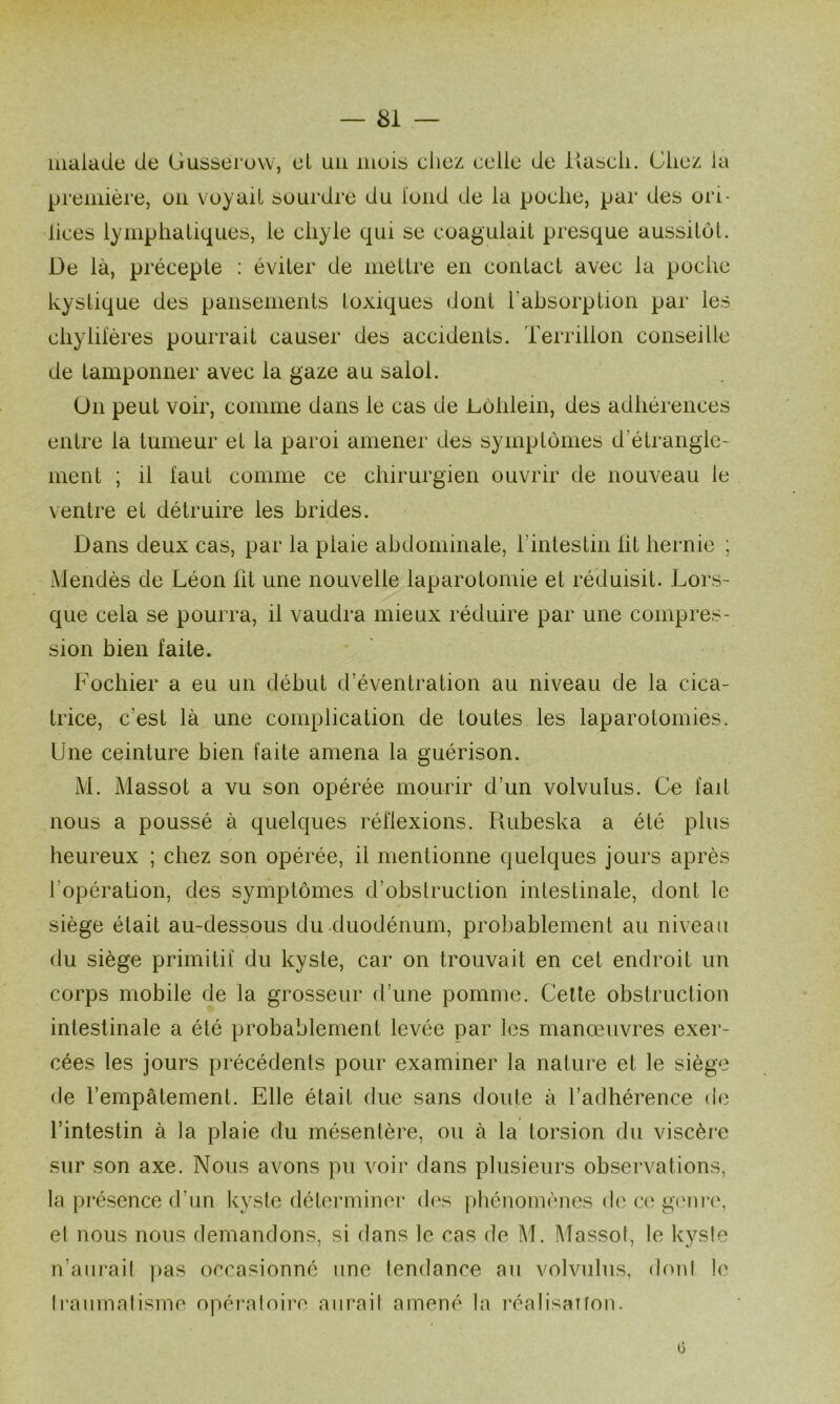 malade de Gusserow, el un muis chez celle de llascli. Chez la première, en voyait buurdre du luiid de la poche, par des ori- lices lymphatiques, le chyle qui se coagulait presque aussitôt. De là, précepte : éviter de mettre en contact avec la poche kystique des pansements toxiques dont l’absorption par les chylilères pourrait causer des accidents. Terrillon conseille de tamponner avec la gaze au salol. On peut voir, comme dans le cas de Lùlilein, des adhérences entre la tumeur et la paroi amener des symptômes d’étrangle- ment ; il faut comme ce chirurgien ouvrir de nouveau le ventre et détruire les brides. Dans deux cas, par la plaie abdominale, l’intestin lit hernie ; Mendès de Léon ht une nouvelle laparotomie et réduisit. Lors- que cela se pourra, il vaudra mieux réduire par une compres- sion bien faite. Fochier a eu un début d’éventration au niveau de la cica- trice, c’est là une complication de toutes les laparotomies. Une ceinture bien faite amena la guérison. M. Massot a vu son opérée mourir d’un volvulus. Ce fait nous a poussé à quelques réflexions. Rubeska a été plus heureux ; chez son opérée, il mentionne quelques jours après l’opération, des symptômes d’obstruction intestinale, dont le siège était au-dessous du duodénum, probablement au niveau du siège primitif du kyste, car on trouvait en cet endroit un corps mobile de la grosseur d’une pomme. Celle obstruction intestinale a été probablement levée par les manœuvres exer- cées les jours précédents pour examiner la nature et le siège de l’empâtement. Elle était due sans doute à l’adhérence de l’intestin à la plaie du mésentère, ou à la torsion du viscère sur son axe. Nous avons pu voir dans plusieurs observations, la pi'ésence d’un kyste déterminer des phénomènes de ce g<'ni‘e, el nous nous demandons, si dans le cas de M. Massot, le kysle n’aurait pas occasionné une tendance au volvulus, dont le Iraiirnalisme opéraloire aiu'aif amené la i*éalisanon. G