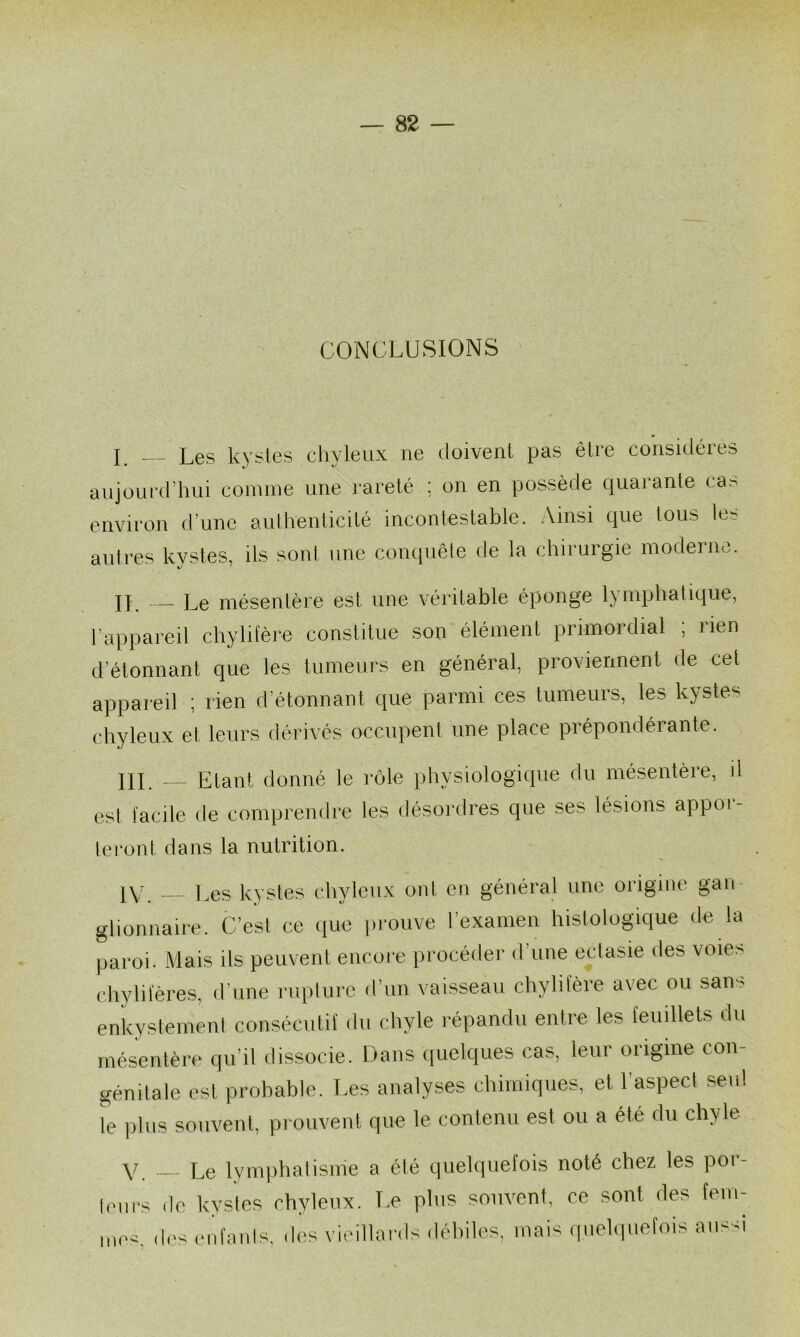 CONCLUSIONS T Les kvsies chvleux ne doivent pas être considères • *j ^ aujourd’hui comme une rareté : on en possède quarante cas environ d’une aulhenticité incontestable. Ainsi que tous le^ autres kvstes, ils sont une conquête de la chirurgie moderne. II. Le mésentère est une véritable éponge lymphatique, l’appareil chylifère constitue son élément primordial ; rien d’étonnant que les tumeurs en général, proviennent de cet appareil ; rien d’étonnant que parmi ces tumeurs, les kystes chyleux et leurs dérivés occupent une place prépondérante. IlL — Etant donné le rôle physiologique du mésentèie, il est facile de comprendre les désordres que ses lésions appor- te i*ont dans la nutrition. 1\/ Les kystes chyleux ont en général une origine gari glionnaire. C’est ce (lue prouve l’examen histologique de la paroi. Mais ils peuvent encore procéder d’une ectasie des voie.-; cliylileres, d’une ruplurc d’un vaisseau chylitere avec ou san-- enkyslemeni consécutif du chyle répandu entre les feuillets du mésentère qu’il dissocie. Dans ((uelques cas, leur origine con- génitale est probable. Les analyses chimiques, et l’aspect seul le plus souvenl, prouvent que le contenu est ou a été du chyle y Le lyniphalisnie a été quelquefois noté chez les poi- leurs de kystes chyleux. T.e plus souvent, ce sont des fem- mec. des eufanis, des vieillards déhiles, mais ,pichpiefois au-;si