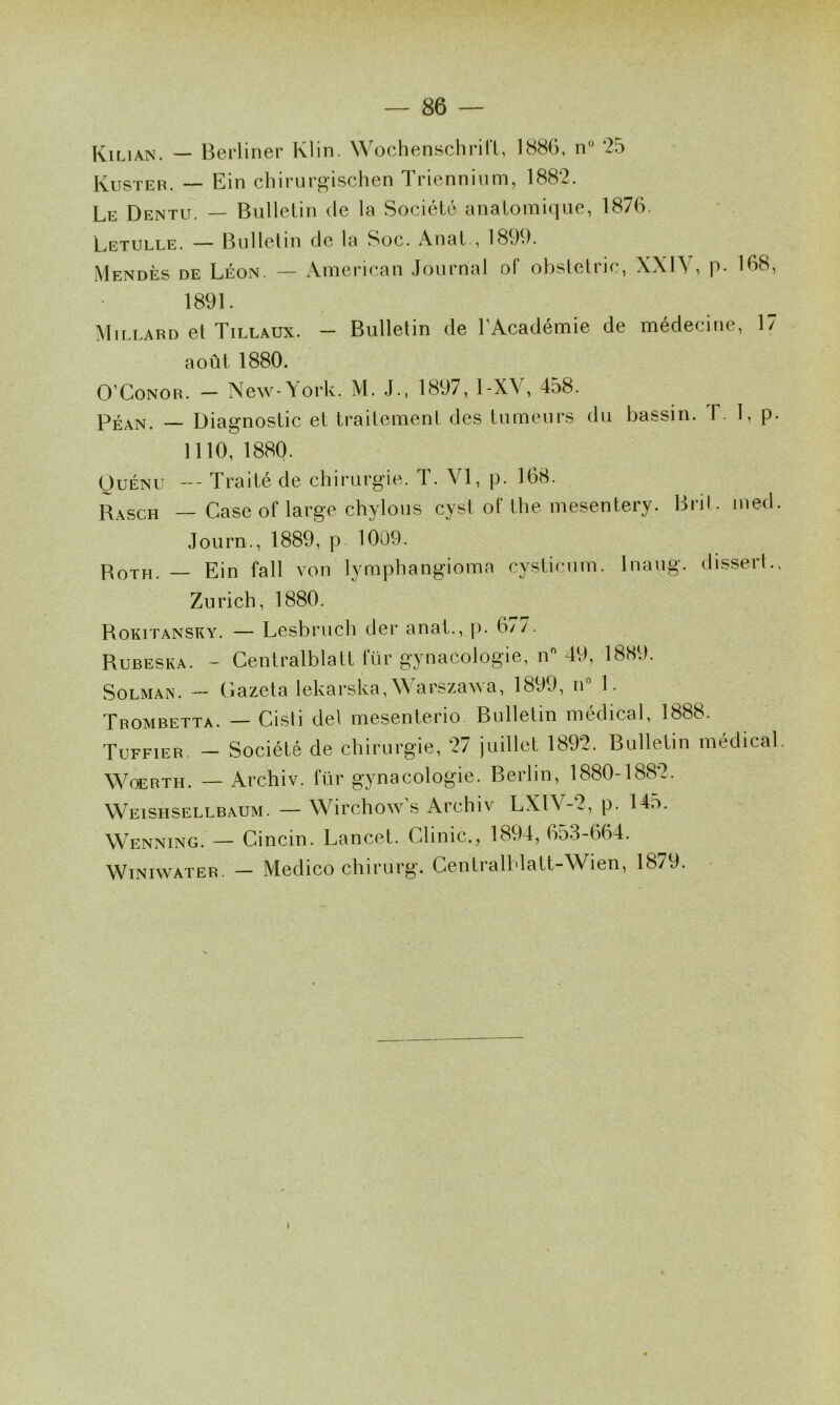 Kiuan. — Berliner Klin. Wochenschril'l, 188G, n“ 25 Kuster. — Ein cliirur^ischGn Tricnniiim, 1882. Le Dentu. — Bulletin de la Société anatomique, 1876. Letulle. — Bulletin de la Soc. Anat., 1899. Mendès de Léon. — American Journal of obstetric, XXIV, p- 168, 1891. \1 ILLARD et Tillaux. — Bulletin de l’Académie de médecine, 17 août 1880. O’CoNOR. — New-\ork. M. J., 1897, 1-X\, 458. Péan. — Diagnostic et traitement des tumeurs du bassin. F. 1, p. 1110, 1880. OuÉNU — Traité de chirurgie. T. VI, p. 168. Rasch — Case of large chylous cysl of the mesentery. Bril. med. Journ., 1889, p 1009. PoTH. — Ein fall von lymphangioma cysticum. Inaug. dissert., Zurich, 1880. Rokitansky. — Lesbruch der anat., p. 677. Rubeska. - Centralblatt tür gynacologie, n 49, 188.). SoLMAN. — Gazeta lekarska, W a^sza^^a, 1899, n 1. Trombetta. — Cisti del mesenterio Bulletin médical, 1888. Tuffier. -- Société de chirurgie, 27 juillet 1892. Bulletin médical. WoERTH. — Archiv. für gynacologie. Berlin, 1880-1882. Weishsellbaum. — Wirchow’s Archiv LXlV-2, p. 145. Wenning. — Cincin. Lancet. Clinic., 1894, 653-664. WiNiwATER. — Medico chirurg. Gentralblatt-Wien, 1879.