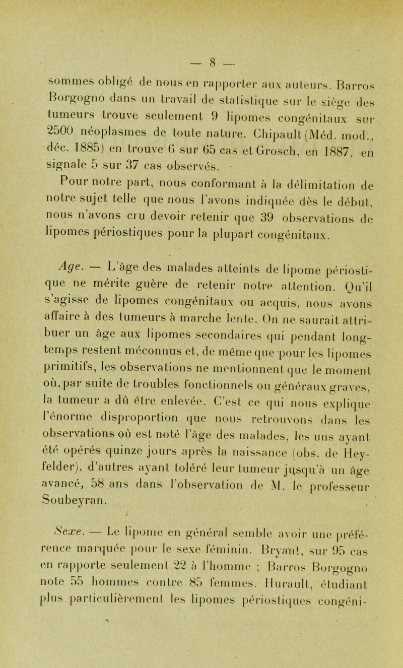 sommes obligé de nous en rapporter aux auteurs. Barros Borgogno dans un travail de statisticjue sur le siège des tumeurs trouve seulement 9 lipomes congénitaux sui* 2500 néoplasmes de toute nature. Chipault (Méd. mod., déc. 1885) en trouve 6 sur 65 cas etGrosch, en 1887, en signale 5 sur 37 cas observés. ■ Pour notre part, nous conformant à la délimitation de notie sujet telle (jue nous 1 avons indifjuée dès le début, nous n’avons cru devoir retenir que 39 observations de lipomes périostiques pour la plupart congénitaux. Age. L âge des malades atteints de lipome périosti- que ne mérite guère de retenir notre attention. Qu’il s’agisse de lipomes congénitaux ou acquis, nous avons affaiie a des tumeurs a marche lente. On ne saurait attri- buer un âge aux lipomes secondaires qui pendant long- temps restent méconnus et, de même que*pour les lij)omes primitifs, les observations ne mentionnent que le moment où, par suite de troubles fonctionnels ou généraux graves, la tumeur a dû être enlevee. C’est ce qui nous explique 1 énorme disproportion (jue nous reti’ouvons dans les obseï vations ou est note 1 âge des malades, les uns ayant été opérés quinze jours après la naissance (obs. de Hey- felder), d’autres ayant toléré leur tumeur jusqu’à un âge avancé, 58 ans dans 1 observation de i\l. le professeur Soubeyran. Sexe. — Le lipome en général semble avoir une préfé- rence marquée |)our le sexe féminin. Brvanl, sur 95 eas en rapporte seulement 22 à riioniine ; Barros Borgogno note 55 hommes contre 85 femmes, lluraull, étudiant |)lus (larliculièrement les lipomes périostiques congéni-