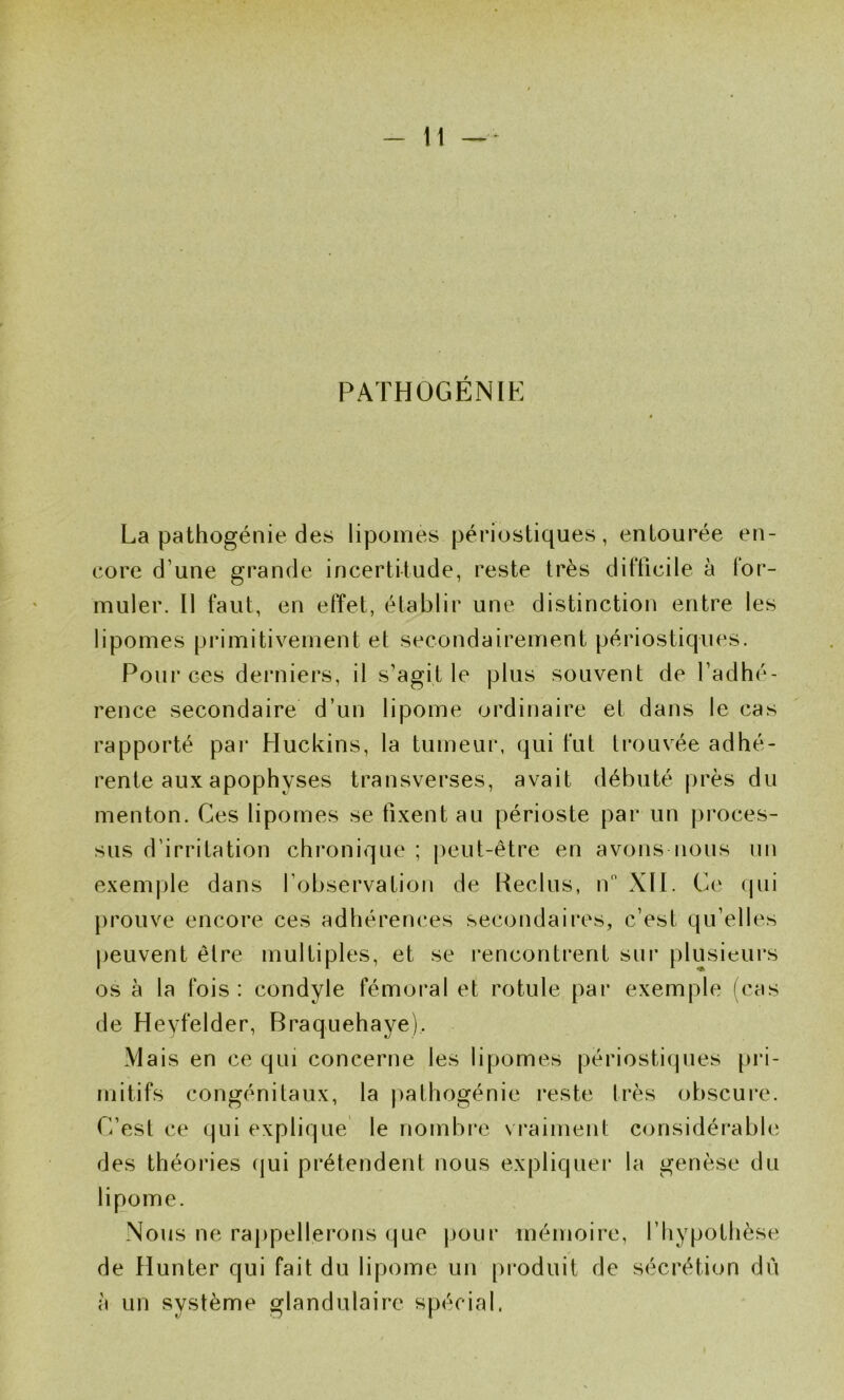 PATHOGENIE La pathogénie des lipomes périostiques, entourée en- core d’une grande incertitude, reste très difficile à for- muler. Il faut, en effet, établir une distinction entre les lipomes primitivement et secondairement périostiques. Pou r ces derniers, il s’agH le plus souvent de l’adhé- rence secondaire d’un lipome ordinaire et dans le cas rapporté pai* Huckins, la tumeur, qui fut trouvée adhé- rente aux apophyses transverses, avait débuté près du menton. Ces lipomes se fixent au périoste par un proces- sus d’irritation chronique ; peut-être en avonsnous un exemple dans l’observation de Reclus, n XII. Ce qui prouve encore ces adhérences secondaires, c’est qu’elles peuvent être multiples, et se rencontrent sur plusieurs os à la fois: condyle fémoral et rotule par exemple (cas de Heyfelder, Braquehaye).. Mais en ce qui concerne les lipomes périostiques pri- mitifs congénitaux, la |)athogénie reste très obscure. C’est ce qui explique' le nombi'e vi*aiineiit considérable des théories (jui prétendent nous expliquer la genèse du lipome. Nous ne raj)pellerons que pour mémoire, l’hypothèse de Hunter qui fait du lipome un pi-oduit de sécrétion dû à un système glandulaire spécial.