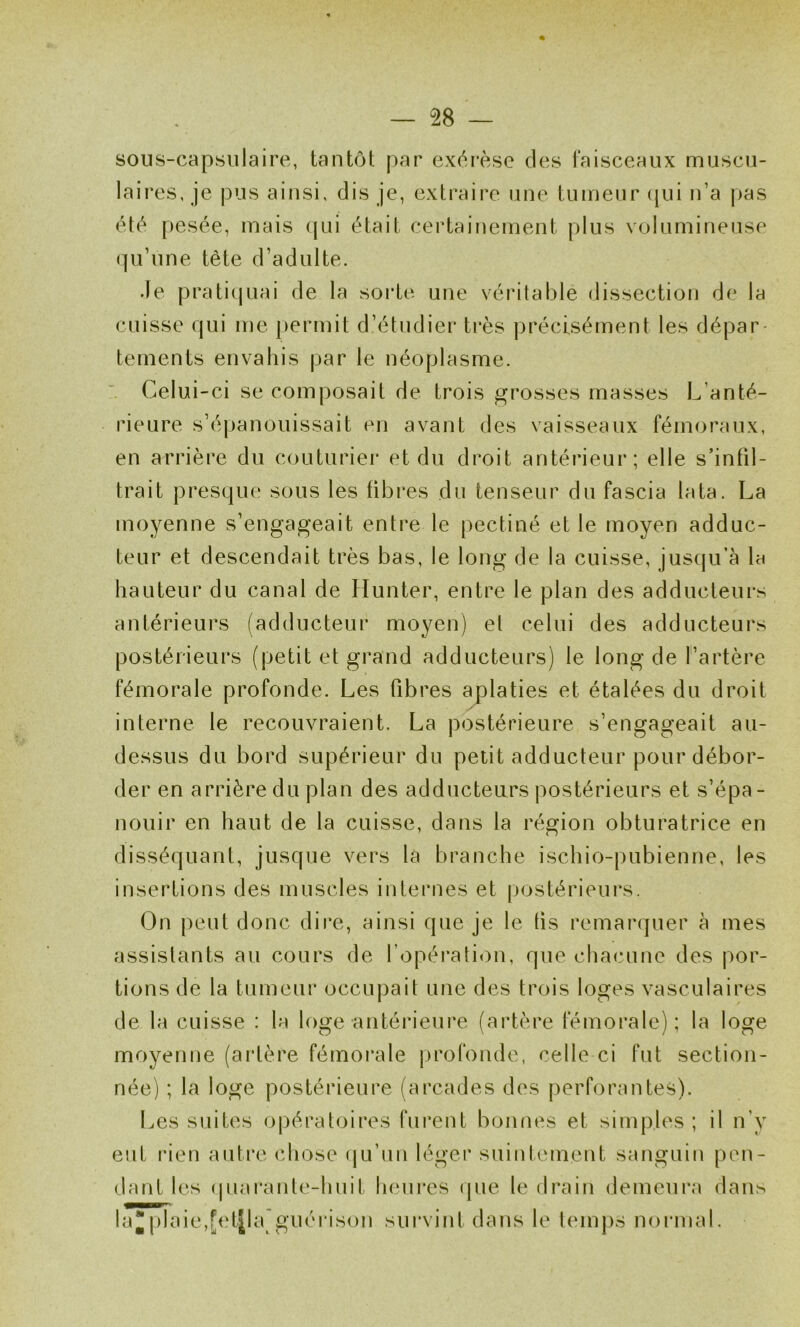 sous-capsulaire, tantôt par exérèse des faisceaux muscu- laires, je pus ainsi, dis je, extraire une tumeur ([ui n’a pas été pesée, mais (pii était certaifiement plus volumineuse (]u’une tête d’adulte. Je prati(p,iai de la soi*te une véritable dissection de la cuisse (jui me j)ermit d’étudier très précisément les dépar tements envahis par le néoplasme. Celui-ci se composait de trois grosses masses L’anté- rieure s’épanouissait en avant des vaisseaux fémoraux, en arrière du couturiei' et du droit antérieur; elle s’infil- trait presque sous les fibres du tenseur du fascia lata. La moyenne s’engageait entre le pectiné et le moyen adduc- teur et descendait très bas, le long de la cuisse, Jus(ju’à la hauteur du canal de Hunter, entre le plan des adducteurs antérieurs (adducteur moyen) et celui des adducteurs postérieurs (petit et grand adducteurs) le long de l’artère fémorale profonde. Les fibres aplaties et étalées du droit / interne le recouvraient. La postérieure s’engageait au- dessus du bord supérieur du petit adducteur pour débor- der en arrière du plan des adducteurs postérieurs et s’épa- nouir en haut de la cuisse, dans la région obturatrice en disséquant, jusque vers la branche ischio-pubienne, les insertions des muscles internes et jjostérieurs. On peut donc dire, ainsi que je le tis remai’quer à mes assistants au cours de ropérati<)u, que chacune des por- tions de la tumeur occupait une des trois loges vasculaires de la cuisse : la loge antérieure (artère fémorale); la loge moyenne (artère fémorale profonde, celle ci fut section- née) ; la loge postérieure (arcades des perforantes). Les suites opératoires furent bonnes et simples; il n’y eut rien auti’c chose (ju’un léger suintement sanguin pen- dant les (juarante-huit lunires <pie le drain demeura dan.s la*plaie,[et|la'guéiason survint dans le tem])s normal.