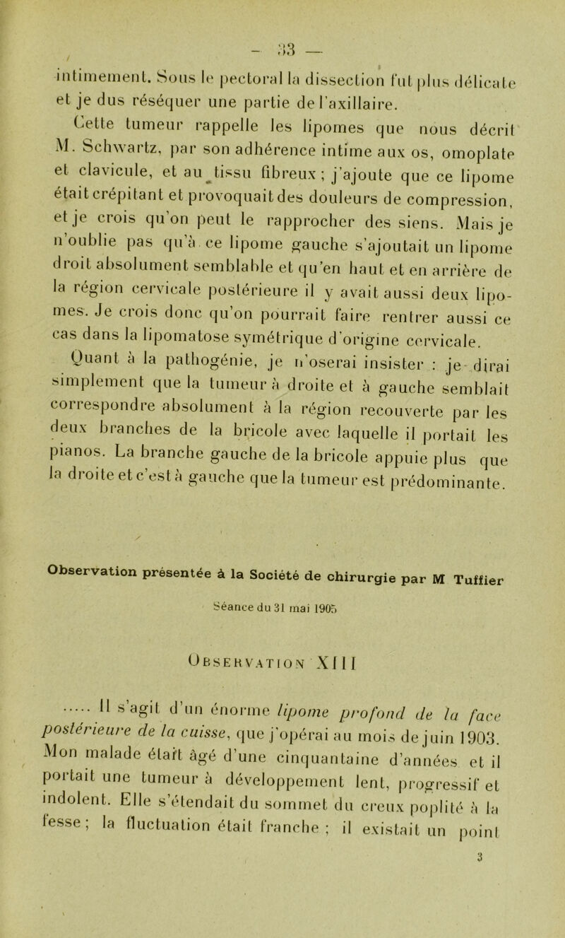 - ,'iH — iiilimemeiil. Sous le |)eetoral In disseelion fui plus délicnle et je dus réséquer une partie de l’axillaire. (jette tumeur rappelle les lipomes que nous décrit M. Schwartz, par son adhérence intime aux os, omoplate et clavicule, et au^tissu fibreux; J’ajoute que ce lipome était crépitant et provmquaitdes douleurs de compression, et je crois qu’on peut le rapprocher des siens. .Mais je n’oubhe pas qu’à, ce lipome gauche s’ajoutait un lipome droit absolument semblable et qu’en haut et en arrière de la région cervicale postérieure il y avait aussi deux lipo- mes. Je crois donc qu’on pourrait faire rentrer aussi ce cas dans la lipomatose symétrique d origine cervicale. Quant à la pathogénie, je n’oserai insister ; je-dirai simplement que la tumeur à droite et à gauche semblait correspondre absolument à la région recouverte par les deux branches de la bricole avec laquelle il portait les pianos. La branche gauche de la bricole appuie plus que la droite etc’està gaiic.be que la tumeur est prédominante. Observation présentée à la Société de chirurgie par M Tulfier Séance (iu 31 mai 1905 Observation X f II ••••. H s’agit (J’iin énorme lipome profond de lu face posléîdeure de la cuisse, que j opérai au mois de juin 1903. Mon malade était âgé d’une cinquantaine d’années et il portait une tumeur à développement lent, progressif et indolent. Elle s’étendait du sommet du creux poplité à la lesse; la fluctuation était franche ; il existait un point 3