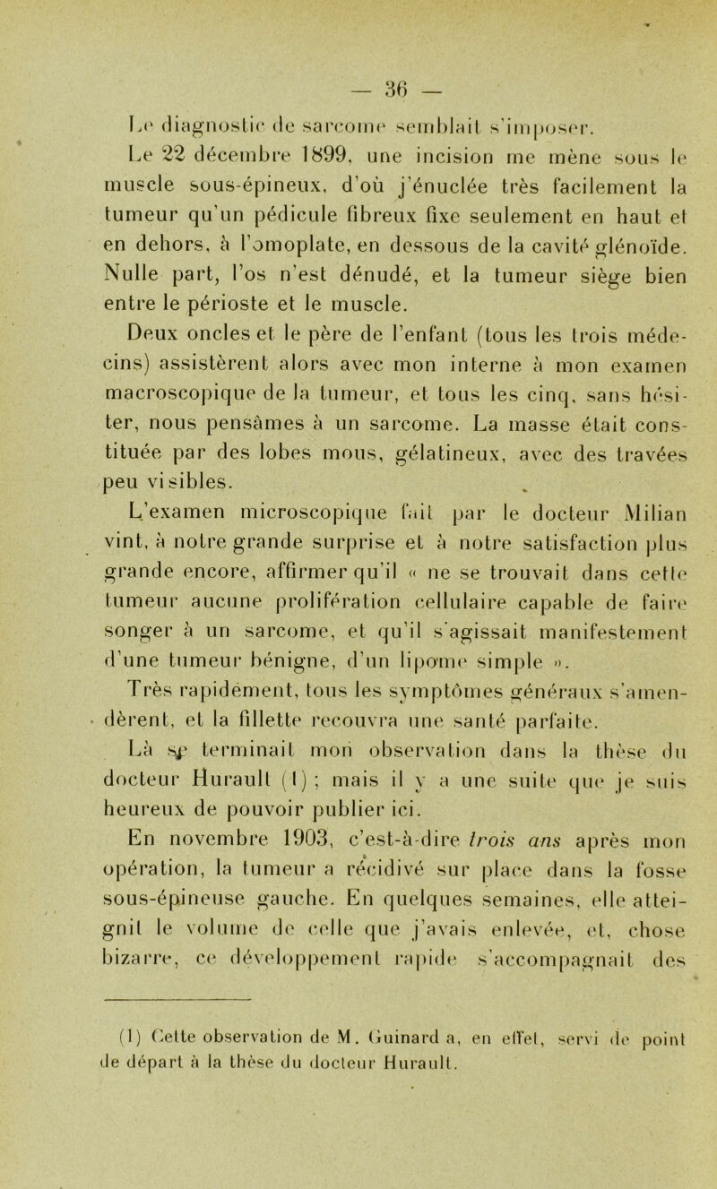 L(‘ diagnostic de sarconn' seird)lail s’iin|)(js(‘r. L.e 22 décembre 1899, une incision me mène sons \r muscle sous-épineux, d’où j’énuclée très facilement la tumeur qu’un pédicule fibreux fixe seulement en haut et en dehors, à l’omoplate, en dessous delà cavité glénoïde. Nulle part, l’os n’est dénudé, et la tumeur siège bien entre le périoste et le muscle. Deux oncles et le père de l’enfant (tous les trois méde- cins) assistèrent alors avec mon interne à mon examen macroscopique de la tumeur, et tous les cinq, sans hési- ter, nous pensâmes à un sarcome. La masse était cons- tituée par des lobes mous, gélatineux, avec des travées peu visibles. L’examen microscopique fait par le docteur Milian vint, à notre grande surprise et à notre satisfaction plus grande encore, affirmer qu’il « ne se trouvait dans cette tumeur aucune prolifération cellulaire capable de faire songer à un sarcome, et qu’il s agissait manifestement d’une tumeur bénigne, d’un lipoim^ simple ». Très rapidément, tous les symptômes généraux s'amen- dèrent, et la fillette recouvra une santé parfaite. Là s^' terminait mon observation dans la thèse dn docteur Hurault (I) ; mais il y a une suite que je suis heureux de pouvoir publier ici. En novembre 1903, c’est-à-dire trois ans après mon opération, la tumeur a récidivé sur place dans la fosse sous-épineuse gauche. En quelques semaines, elle attei- gnit le volume de celle que j’avais enlevée, (»t, chose bizarre, ce développement rapide s’accompagnait des (1) (^ette observation de M. (iuinard a, en elVel, servi d(' poiiü de départ à la thèse du docteur Hurault.