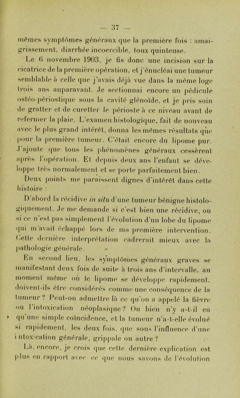 mêmes symptômes généraux que la première fois : amai- grissement, diarrhée incoercible, toux quinteuse. Le b novembre 1903, je fis donc une incision sur la cicatrice de la première opération, et j’énucléai une tumeur semblable à celle que j’avais déjà vue dans la même loge trois ans auparavant. Je sectionnai encore un pédicule ostéo-périostique sous la cavité glénoïde, et je pris soin de gratter et de curettei* le périoste à ce niveau avant de reternier la plaie. L examen histologique, fait de nouveau avec le plus grand intérêt, donna les mêmes résultats que p<3Ui‘ la ])remière lumeui. C’était encore du lipome pur. J ajoute (jLie tous les j)hénomènes généraux cessèrent après l’opération. Et dej)uis deux ans l’enfant se déve- loppe très normalement et se porte parfaitement bien. Deux points me paraissent dignes d’intérêt dans cette tiistoire : D abord la récidive in d’une tumeur bénigne histolo- gifjuement. Je me demande si c’est bien une récidive, ou si ce n est pas simplemenl l’évolution d’un lobe du lipome qui m avait échappé lors de ma première intervention, luette dernièi'e interprétation (‘adrerait mieux avec la pathologie générale. En second lieu, les symptômes généraux graves se manifestant deux lois de suite à trois ans d’intervalle, au moment même où le lipome se développe rapidement, doivent-ils être considérés comme une conséquence de la tumeur l Peut-on admettre là ce qu’on a appelé la fièvre ou 1 intoxication néoplasique? Ou bien n’y a-t-il eu qu une simple coïncidence, et la tumeur n’a-t-elle évolué si raj)idement, les deux fois, (pie sous l’influence d’une intoxication générale, grippale ou autre? Là, encore, je crois que cette dernière explication est [)lus en rap[)ort avec c(' (pie nous savons de l’évolution