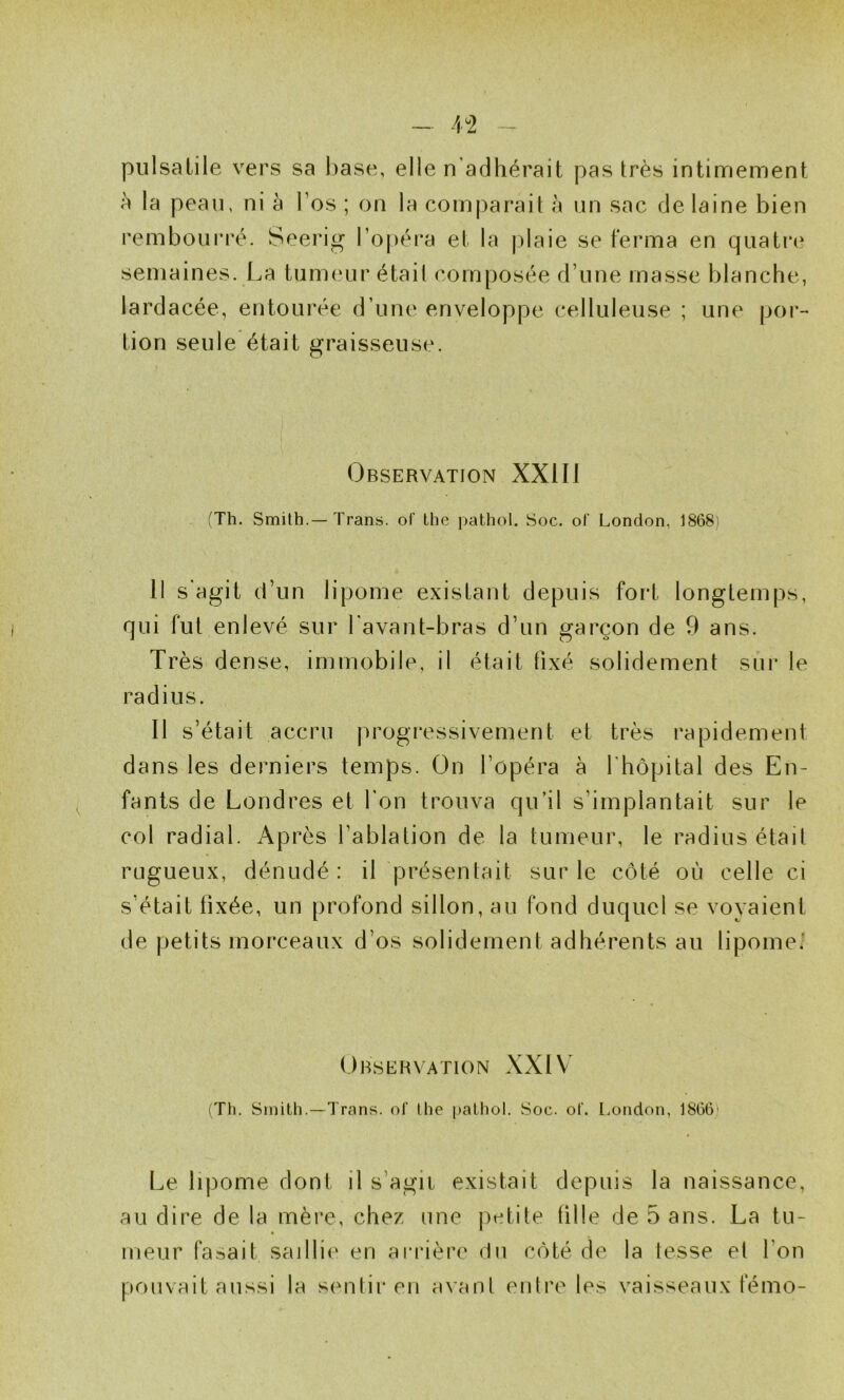 pulsatile vers sa l)ase, elle n’adhérait pas très intimement h la peau, ni à l’os ; on la comj)arait à un sac de laine bien remboui*ré. Seerig l’opéra et la jhaie se ferma en quatr(' semaines. La tum(‘ur était composée d’une masse blanche, lardacée, entourée d’une enveloppe celluleuse ; une [)or- tion seule était graisseuse. Observation XXIII (Th. Smith.—Trans. of Lhe pathol. Soc. of London, 1868) 11 s’agit d’un lipome existant depuis fort longtemps, qui fut enlevé sur l'avant-bras d’un garçon de 9 ans. Très dense, immobile, il était fixé solidement sur le radius. Il s’était accru progressivement et très rapidement dans les derniers temps. On l’opéra à l'hôpital des En- fants de Londres et l’on trouva qu’il s’implantait sur le col radial. Après l’ablation de la tumeur, le radius était rugueux, dénudé : il présentait sur le côté où celle ci s’était fixée, un profond sillon, au fond duquel se voyaient de petits morceaux d’os solidement adhérents au lipome. Observation XXIV' (Th. Smith.—Trans. of lhe pathol. Soc. oC. l.ondon, 1866' Le lipome dont il s’agit existait depuis la naissance, au dire de la mère, chez une jietite fille de 5 ans. La tu- meur fa.sait saillie en arrière du côté de la fesse et l’on pouvait aussi la sentir en avanl entre les vaisseaux fémo-