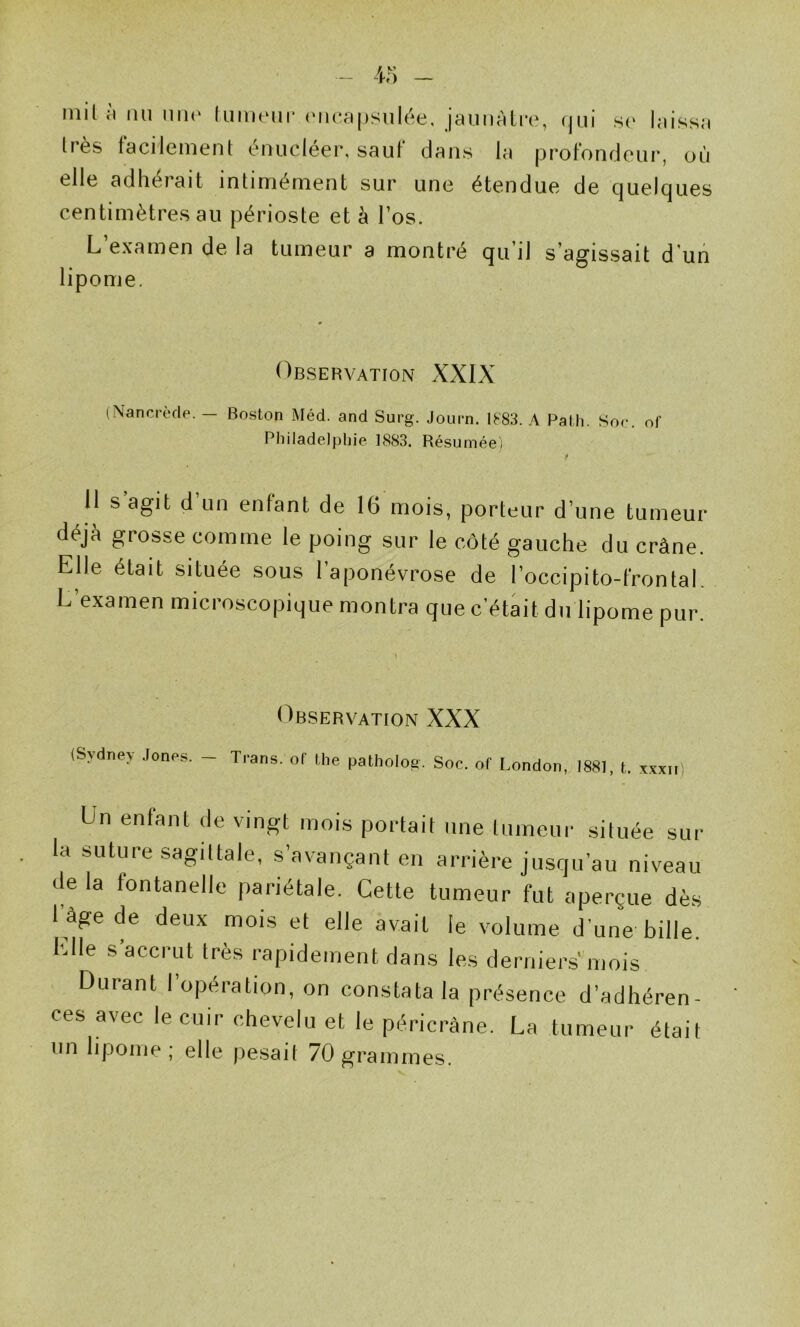 nul fl nu niK' (unnMir ('ncnpsiiléti, |8unrilT0, ijui .s(* Imissji Irès tacilement énucléer, sauf dans la iDrofondeur, où elle adhérait intiménient sur une étendue de cjuelques centimètres au périoste et à l’os. L’examen de la tumeur a montré qu’il s’agissait d'un lipome. Observation XXIX (Nancrède. — Boston Méd. and Surg. Journ. 1F83. A PaMi. Soc. of Philadelphie 1S83. Résumée) f U s agit d’un enfant de 16 mois, porteur d’une tumeur déjà grosse comme le poing sur le côté gauche du crâne. Elle était située sous l’aponévrose de l’occipito-frontal. L’examen microscopique montra que c’était du lipome pur. Observation XXX (Sydney .lones. - Trans. oC Uie pathoio^. Soc. of London, 1881, t. xxxn Un enfant de vingt mois portait une tumeur située sur la suture sagittale, s’avançant en arrière jusqu’au niveau de la fontanelle pariétale. Cette tumeur fut aperçue dès 1 âge (le deux mois et elle avait le volume d’une bille. Elle s’accrut très rapidement dans les derniers' mois Durant l’opération, on constata la présence d’adhéren- ces avec le cuir chevelu et le péricràne. La tumeur était un lipome ; elle pesait 70 grammes.