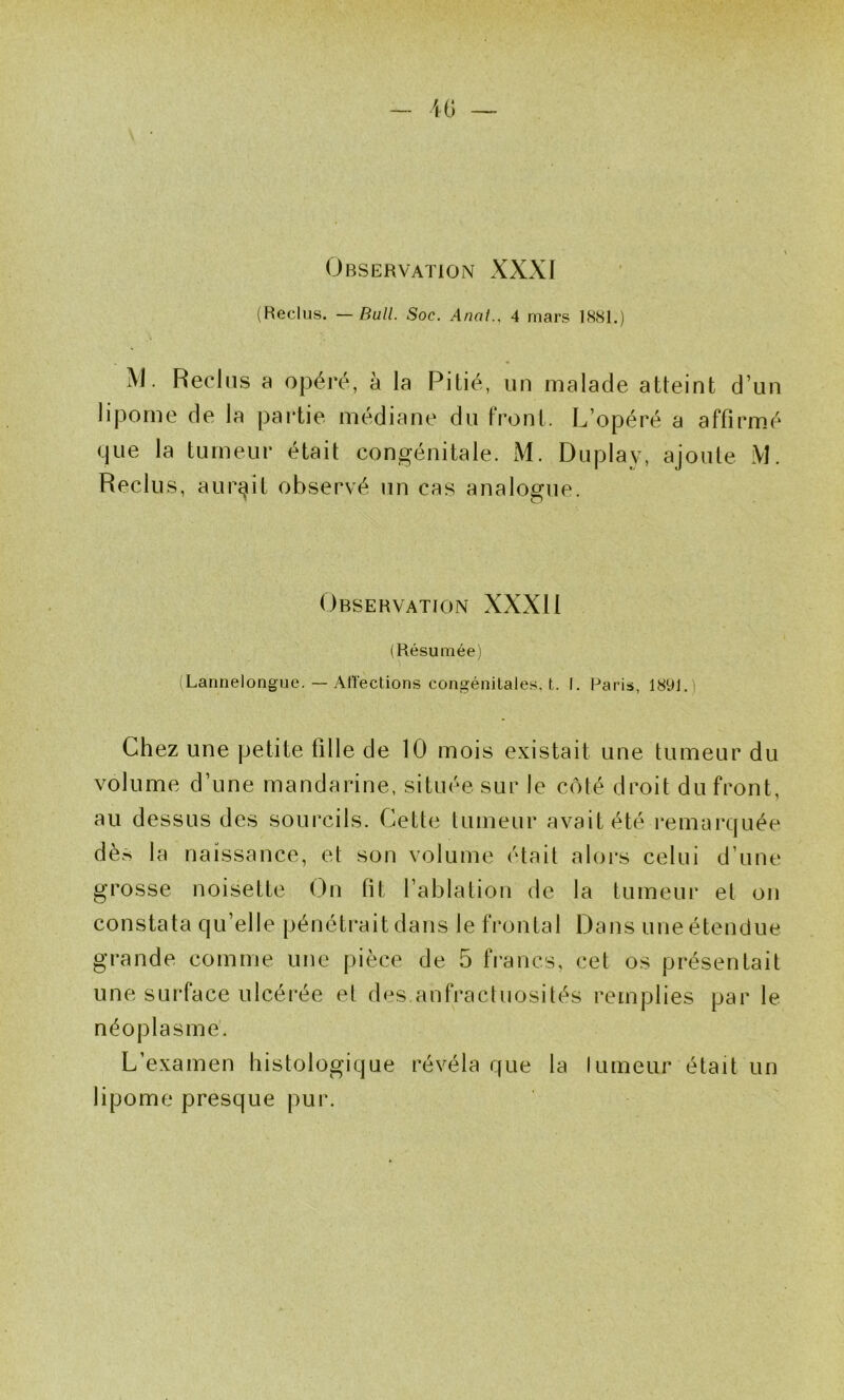 Observation XXXI (Reclus. —Bull. Soc. Anal., 4 mars 1881.) M. Reclus a opéré, à la Pillé, un malade atteint d’un lipome de la partie médiane du front. L’opéré a affirmé (jue la tumeur était congénitale. M. Duplay, ajoute iVl. Reclus, aurait observé un cas analogue. ' O Observation XXXI1 (Résumée) (Lannelongue. — Alîections congénitales, t. I. Paris, 1891.) Chez une petite fille de 10 mois existait une tumeur du volume d’une mandarine, située sur le côté droit du front, au dessus des sourcils. Cette tumeur avait été remarquée dès la naissance, et son volume était alors celui d’une grosse noisette On fit l’ablation de la tumeur et on constata qu’elle pénétrait dans le frontal Dans une étendue grande comme une pièce de 5 francs, cet os présentait une surface ulcérée et des anfractuosités remplies par le néoplasme. L’examen histologique révéla que la fumeur était un lipome presque pur.