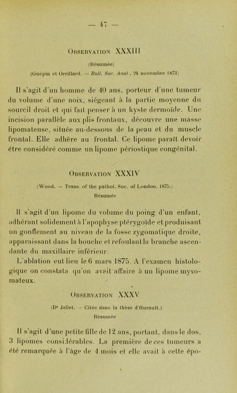 Observation XXXIH fHésumée) (Guépin et Orrillard. — Bull. Soc. Anal., 24 novembre 1873) Il s’agit d’un homme de 40 ans, porteur d’une tumeur du volume d’une noix, siégeant à la partie moyenne du sourcil droit et qui fait pensera un kyste dermoïde. Une incision parallèle aux plis frontaux, découvre une masse' lipomateuse, située au-dessous de la peau et du muscle frontal. Elle adhère au frontal. Ce lipome paraît devoir être considéré comme un lipome périostique congénital. Observation XXXIV (Wood. — Trans. of the pathol. Soc. of London, 1875.) Résumée Il s’agit d’un lipome du volume du poing d’un enfant, adhérant solidementà l’apophyse ptérygoïde et produisant un gonflement au niveau de la fosse zygomatique droite, apparaissant dans la bouche et refoulant la branche ascen- dante du maxillaire inférieur. L’ablation eut lieu le 6 mars 1875. A l’examen histolo- gique on constata qu’on avait affaire à un lipome myxo- mateux. Observation XXXV (D'' Jallel. — Citée dans la thèse d’Hurault.) Résumée 11 s’agit d'une petite fille de 12 ans, portant, dans le dos, 5 lipomes considérables. La première de ces tumeurs a été remarquée à l’âge de 4 mois et elle avait à cette épo- V