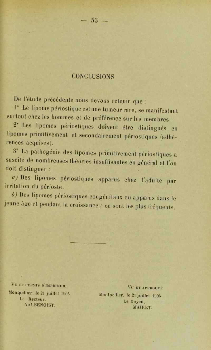 CONCLUSIONS De l’étude précédente nous devons retenir que ; 1° Le lipome périostique est une tumeur rare, se manifestant surtout chez les hommes et de préférence sur les membres. Les lipomes périostiques doivent être distingués en lipomes primitivement et secondairement périostiques (adhé- rences acqui.sesj. 3” La pathogéiiie des lipomes primitivement périostiques a suscité de nombreuses théories insuflisanles en général el l’on doit distinguer : / n) Des lipomes périostiques apparus chez l’adulte par irritation du périoste. b) Des lipomes périostiques congénitaux ou apparus dans le jeune âge et |)eiidanl la croissance ; ce sont les plus rrc(|uenis. Vu ET PERMIS d’imprimer, Montpellier, le 21 juillet 19U.5 Le Recteur. Au t.BENOIST. V u et approuvé Montpellier, le 21 juillet 190.Ô Le Üoyeu, MAI U ET.