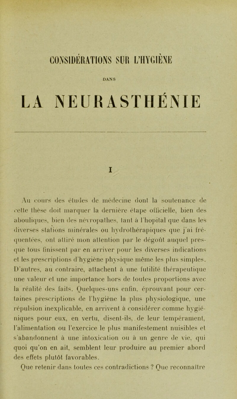 DANS LA NEURASTHÉNIE I Au cours des éludes de médecine dont la soutenance de «•elle thèse doit marquer la dernière étape officielle, bien des abouliques, bien des névropathes, laid à l’hôpital que dans les diverses stations minérales ou hydrothérapiques que j'ai fré- quentées, oui attiré mon attention par le dégoût auquel pres- que tous finissent par en arriver pour les diverses indications et les prescriptions d'hygiène physique même les plus simples. D'autres, au contraire, attachent à une futilité thérapeutique une valeur et une importance hors de toutes proportions avec la réalité des faits. Quelques-uns enfin, éprouvant pour cer- taines prescriptions de l'hygiène la plus physiologique, une répulsion inexplicable, en arrivent à considérer comme hygié- niques pour eux, en vertu, disent-ils, de leur tempérament, l’alimentation ou l’exercice le plus manifestement nuisibles et s'abandonnent à une intoxication ou à un genre de vie, qui quoi qu’on en ait, semblent leur produire au premier abord des effets plutôt favorables. One retenir dans toutes ces contradictions ? One reconnaître
