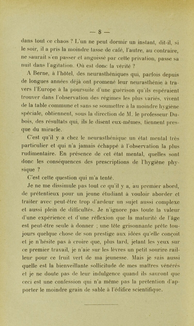 clans tout ce chaos ? L’un ne peut dormir un instant, dit-il, si le soir, il a pris la moindre tasse de café, l’autre, au contraire, ne saurait s en passer et angoissé par celte privation, passe sa nuit dans l’agitation. Où est donc la vérité ? A Berne, à l’hôtel, des neurasthéniques qui, parfois depuis de longues années déjà ont promené leur neurasthénie à tra- vers 1 Europe à la poursuite d’une guérison qu’ils espéraient trouver dans 1 observation des régimes les plus variés, vivent de la table commune et sans se soumettre à la moindre hygiène spéciale, obtiennent, sous la direction de M. le professeur Du- bois, des résultats qui, ils le disent eux-mêmes, tiennent pres- que du miracle. C’est qu’il y a chez le neurasthénique un état mental 1res particulier et qui n’a jamais échappé à l’observation la plus rudimentaire. En présence de cet état mental, quelles sont donc les conséquences des prescriptions de l’hygiène phy- sique ? C’est cette question qui m’a tenté. Je ne me dissimule pas tout ce qu’il y a, au premier abord, de prétentieux pour un jeune étudiant à vouloir aborder et traiter avec peut-être trop d’ardeur un sujet aussi complexe et aussi plein de difficultés. Je n’ignore pas toute la valeur d’une expérience et d’une réflexion que la maturité de l’âge est peut-être seule à donner ; une tête grisonnante prêle tou- jours quelque chose de son prestige aux idées qu’elle conçoit et je n’hésite pas à croire que, plus tard, jetant les yeux sur ce premier travail, je n’aie sur les lèvres un petit sourire rail- leur pour ce fruit vert de ma jeunesse. Mais je sais aussi quelle est la bienveillante sollicitude de mes maîtres vénérés et je ne doute pas de leur indulgence quand ils sauront que ceci est une confession qui n’a même pas la prétention d’ap- porter le moindre grain de sable à l’édifice scientifique.