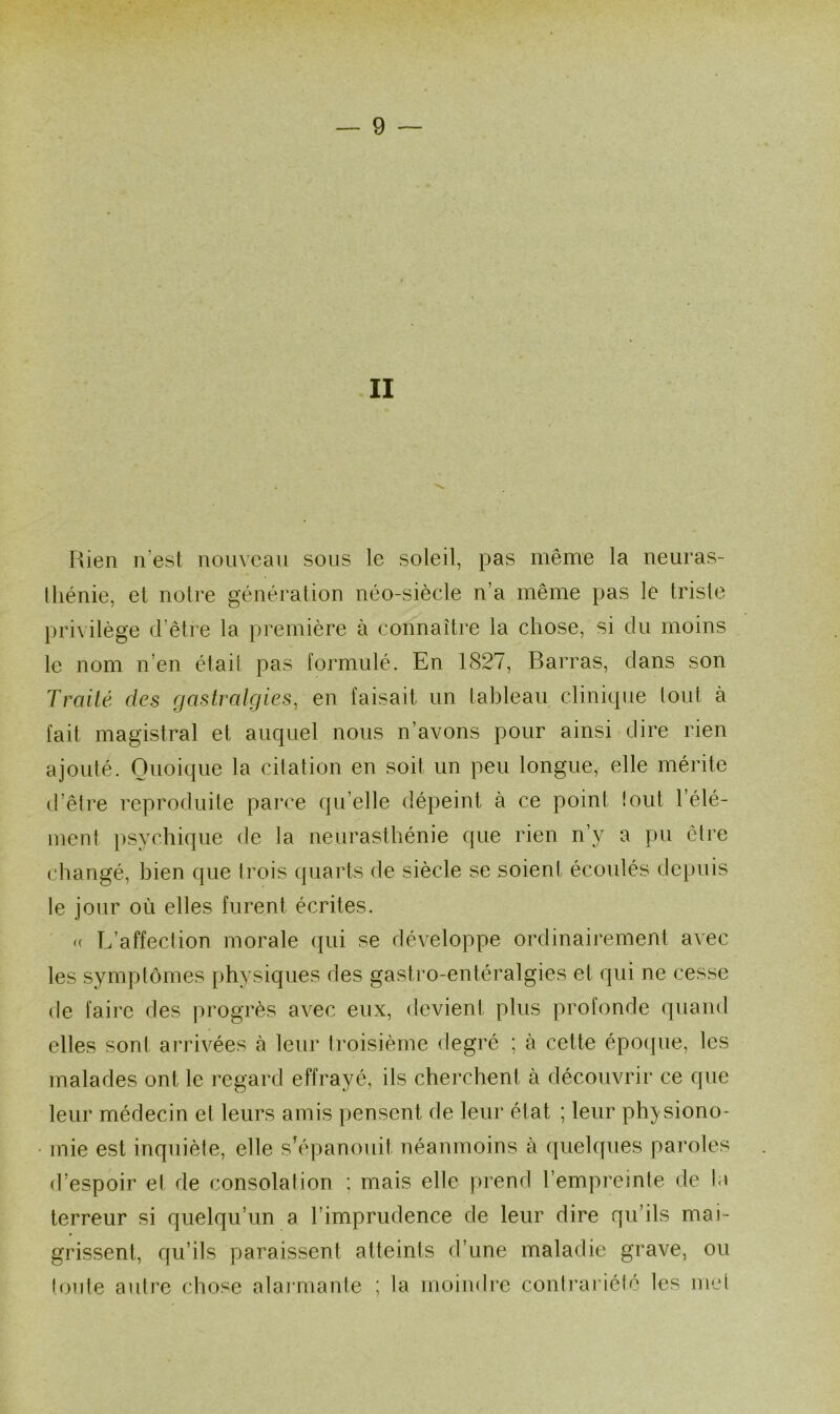 II Rien n’est nouveau sons le soleil, pas même la neuras- thénie, et notre génération néo-siècle n’a même pas le triste privilège d’être la première à connaître la chose, si du moins le nom n’en était pas formulé. En 1S27, Barras, dans son Traité des gastralgies, en faisait un tableau clinique tout à fait magistral et auquel nous n’avons pour ainsi dire rien ajouté. Quoique la citation en soit un peu longue, elle mérite d’être reproduite parce quelle dépeint à ce point tout l’élé- ment psychique de la neurasthénie que rien n’y a pu être changé, bien que trois quarts de siècle se soient écoulés depuis le jour où elles furent écrites. « L’affection morale qui se développe ordinairement avec les symptômes physiques des gastro-entéralgies et qui ne cesse de faire des progrès avec eux, devient plus profonde quand elles sont arrivées à leur troisième degré ; à cette époque, les malades ont le regard effrayé, ils cherchent à découvrir ce que leur médecin et leurs amis pensent de leur état ; leur physiono- mie est inquiète, elle s'épanouit néanmoins à quelques paroles d’espoir et de consolation ; mais elle prend l’empreinte de la terreur si quelqu’un a l’imprudence de leur dire qu’ils mai- grissent, qu’ils paraissent atteints d’une maladie grave, ou toute autre chose alarmante ; la moindre contrariété les met
