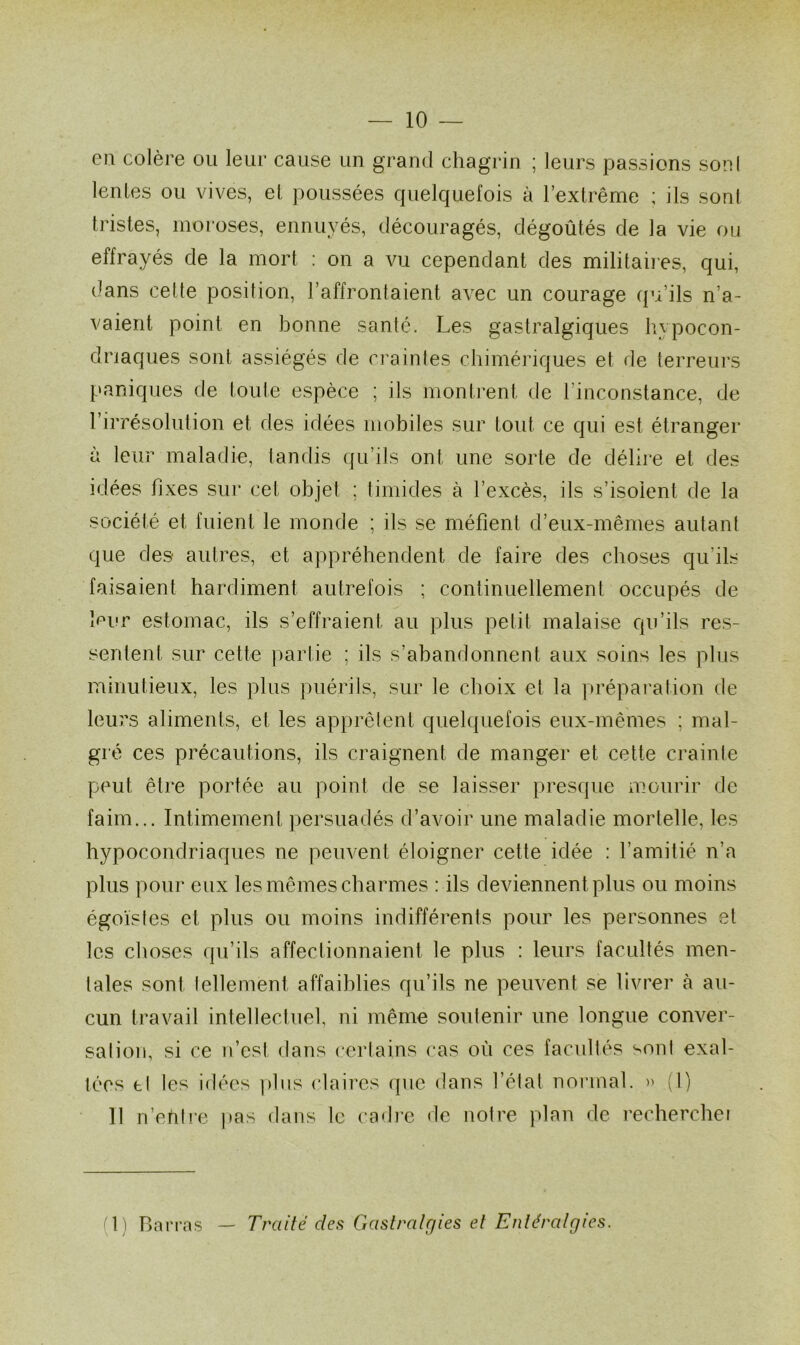 — 10 — en colère ou leur cause un grand chagrin ; leurs passions son! lentes ou vives, et poussées quelquefois à l’extrême ; ils sont tristes, moroses, ennuyés, découragés, dégoûtés de la vie ou effrayés de la mort : on a vu cependant des militaires, qui, dans cette position, l’affrontaient avec un courage qu’ils n’a- vaient point en bonne santé. Les gastralgiques hypocon- driaques sont assiégés de craintes chimériques et de terreurs paniques de toute espèce ; ils montrent de l’inconstance, de l’irrésolution et des idées mobiles sur tout ce qui est étranger à leur maladie, tanrlis qu’ils ont une sorte de délire et des idées fixes sur cet objet ; timides à l’excès, ils s’isolent de la société et fuient le monde ; ils se méfient d’eux-mêmes autant que des autres, et appréhendent de faire des choses qu'ils faisaient hardiment autrefois ; continuellement occupés de leur estomac, ils s’effraient au plus petit malaise qu’ils res- sentent sur cette partie ; ils s’abandonnent aux soins les plus minutieux, les plus puérils, sur le choix et la préparation de leurs aliments, et les apprêtent quelquefois eux-mêmes ; mal- gré ces précautions, ils craignent de manger et cette crainte peut être portée au point de se laisser presque mourir de faim... Intimement persuadés d’avoir une maladie mortelle, les hypocondriaques ne peuvent éloigner cette idée : l’amitié n’a plus pour eux les mêmes charmes : ils deviennent plus ou moins égoïstes et plus ou moins indifférents pour les personnes et les choses qu’ils affectionnaient le plus : leurs facultés men- tales sont tellement affaiblies qu’ils ne peuvent se livrer à au- cun travail intellectuel, ni même soutenir une longue conver- salion, si ce n’est dans certains cas où ces facultés sont exal- tées tl les idées plus claires que dans l’état normal. » (1) 11 n’ehtre pas dans le cadre de notre plan de rechercher