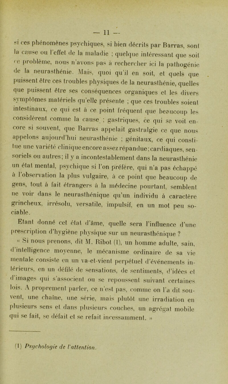si ces phénomènes psychiques, si bien décrits par Barras, son! la cause ou 1 effet de la maladie ; quelque intéressant que soit ce problème, nous n’avons pas à rechercher ici la pathogénie de la neurasthénie. Mais, quoi qu’il en soit, et quels que puissent être ces troubles physiques de la neurasthénie, quelles que puissent être ses conséquences organiques et les divers symptômes matériels quelle présente ; que ces troubles soient intestinaux, ce qui est à ce point fréquent que beaucoup les considèrent comme la cause ; gastriques, ce qui se voit en- core si souvent, que Barras appelait gastralgie ce que nous appelons aujourd’hui neurasthénie ; génitaux, ce qui consti- tue une variété clinique encore assez répandue; cardiaques, sen- soriels ou autres; il y a incontestablement dans la neurasthénie un étal mental, psychique si l’on préfère, qui n’a pas échappé à l’observation la plus vulgaire, à ce point que beaucoup de gens, tout à fait étrangers à la médecine pourtant, semblent ne voir dans le neurasthénique qu’un individu à caractère giincheux, irrésolu, versatile, impulsif, en un mot peu so- ciable. Etant donné cet état d âme, quelle sera l’influence d’une prescription d’hygiène physique sur un neurasthénique ? « Si nous prenons, dit M. Ribot (1), un homme adulte, sain, d intelligence moyenne, le mécanisme ordinaire de sa vie mentale consiste en un va-et-vient perpétuel d’événements in- térieurs, en un défilé de sensations, de sentiments, d’idées et d images qui s’associent ou se repoussent suivant certaines lois. A proprement parler, ce n’est pas, comme on l’a dit sou- vent, une chaîne, une série, mais plutôt une irradiation en plusieurs sens et dans plusieurs couches, un agrégat mobile qui se fait, se défait et se refait incessamment. » (\) Psijchologie de l'attention.