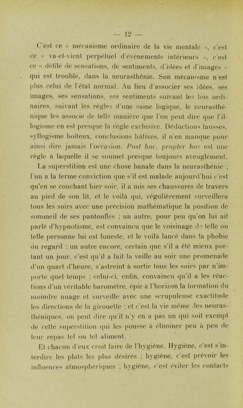 1 est ce « mécanisme ordinaire de la vie mentale », c’est ce « va-et-vient perpétuel d’événements intérieurs », c’est ce « délilé de sensations, de sentiments, d’idées et d'images » qui est troublé, dans la neurasthénie. Son mécanisme n'est plus celui de l’état normal. Au lieu d'associer ses idées, ses images, ses sensations, scs sentiments suivant les lois ordi- naires, suivant les règles d’une saine logique, le neurasthé- nique les associe de telle manière que l’on peut dire que l’il- logisme en est presque la règle exclusive. Déductions fausses, syllogisme boiteux, conclusions hâtives, il n’en manque pour ainsi dire jamais l’occasion. Po.st hoc, propter hoc est une règle à laquelle il se soumet presque toujours aveuglément. La superstition est une chose banale dans la neurasthénie ; l'un a la ferme conviction que s’il est malade aujourd’hui c’est qu’en se couchant hier soir, il a mis ses chaussures de travers au pied de son lit, et le voilà qui, régulièrement surveillera tous les soirs avec une précision mathématique la position de sommeil de ses pantoufles ; un autre, pour peu qu’on lui ait parlé d’hypnotisme, est convaincu que le voisinage de telle ou telle personne lui est funeste, et le voilà lancé dans la phobie du regard ; un autre encore, certain que s’il a été mieux por- tant un jour, c’est qu’il a fait la veille au soir une promenade d’un quart d’heure, s’astreint à sortir tous les soirs par n’im- porte quel temps ; celui-ci, enfin, convaincu qu’il a les réac- tions d’un véritable baromètre, épie à l’horizon la formation du moindre nuage et surveille avec une scrupuleuse exactitude les directions de la girouette ; et c’est la vie meme des neuras- théniques, on peut dire qu’il n’y en a pas un qui soit exempt de cette superstition qui les pousse à éliminer peu à peu de leur repas tel ou tel aliment. Et chacun d’eux croit faire de l’hvgiène. Hygiène, c’est s in- terdire les plats les plus désirés ; hygiène, c est prévoir les influences atmosphériques ; hygiène, c’est éviter les contacts