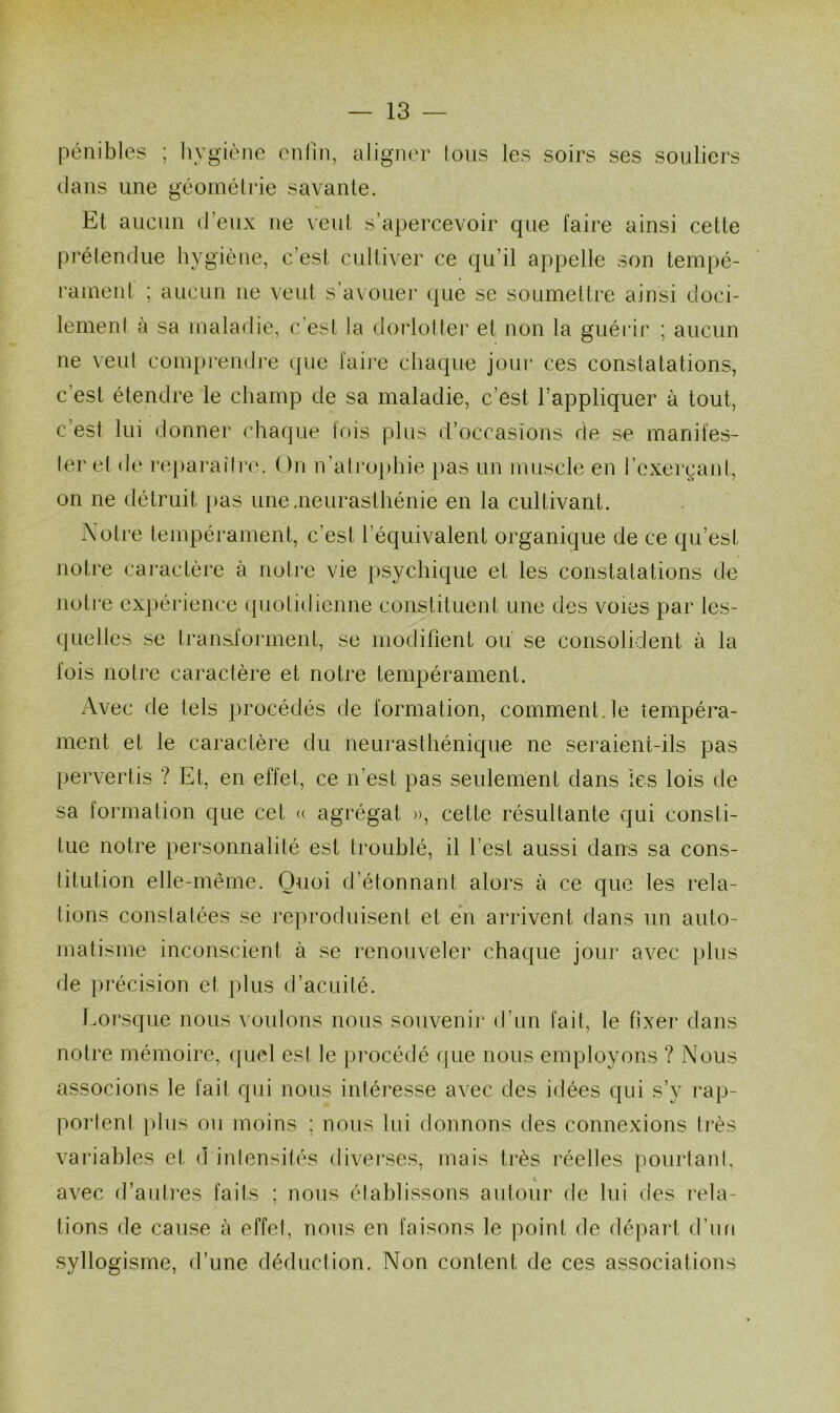 pénibles ; hygiène enfin, aligner tous les soirs ses souliers clans une géométrie savante. Et aucun d’eux ne veut s’apercevoir que faire ainsi cette prétendue hygiène, c’est cultiver ce qu’il appelle son tempé- rament ; aucun ne veut s’avouer que se soumettre ainsi doci- lement à sa maladie, c’est la dorlotter et non la guérir ; aucun ne veut comprendre que faire chaque jour ces constatations, c’est étendre le champ de sa maladie, c’est l’appliquer à tout, c’est lui donner chaque fois plus d’occasions de se manifes- ter et de reparaître. On n’atrophie pas un muscle en l’exerçant, on ne détruit pas une .neurasthénie en la cultivant. Notre tempérament, c’est l’équivalent organique de ce qu’est notre caractère à notre vie psychique et les constatations de notre expérience quotidienne constituent une des voies par les- quelles se transforment, se modifient ou se consolident à la fois notre caractère et notre tempérament. Avec de tels procédés de formation, comment, le tempéra- ment et le caractère du neurasthénique ne seraient-ils pas pervertis ? Et, en effet, ce n’est pas seulement dans les lois de sa formation que cet « agrégat », cette résultante qui consti- tue notre personnalité est troublé, il l’est aussi dans sa cons- titution elle-même. Quoi d’étonnant alors à ce que les rela- tions constatées se reproduisent et en arrivent dans un auto- matisme inconscient à se renouveler chaque jour avec plus de précision et plus d’acuité. Lorsque nous voulons nous souvenir d’un fait, le fixer dans notre mémoire, quel est le procédé que nous employons ? Nous associons le fait qui nous intéresse avec des idées qui s’y rap- portent plus ou moins ; nous lui donnons des connexions très variables et d intensités diverses, mais très réelles pourtant, avec d’autres faits ; nous établissons autour de lui des rela- tions de cause à effet, nous en faisons le point de départ d’un syllogisme, d’une déduction. Non content de ces associations