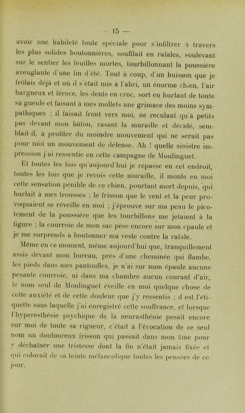 avoir une habileté toute spéciale pour s’infiltrer à travers les plus solides boutonnières, soufflait en rafales, soulevant sur le sentier les feuilles mortes, tourbillonnant la poussière aveuglante d une fin d été. lout à coup, d’un buisson que je Irôlais déjà et où il s était mis à l’abri, un énorme chien, l’air hargneux et féroce, les dents en croc, sort en hurlant de toute sa gueule el taisant à mes mollets une grimace des moins sym- pathiques ; il faisait front vers moi, ne reculant qu'à petits pas devant mon bâton, rasant la muraille et décidé, sem- blait-il, à profiter du moindre mouvement qui ne serait pas pour moi un mouvement de.défense. Ah ! quelle sinistre im- pression j ai ressentie en cette campagne de Moulinguet. fd toutes les fois qu’aujourd’hui je repasse en cet endroit, toutes les fois que je revois cette muraille, il monte en moi celte sensation pénible de ce chien, pourtant mort depuis, qui huilait à mes trousses i le lrisson que le vent et la peur pro- \ oquaient se réveille en moi ■ j éprouve sur ma peau le pico- tement de la poussière que les tourbillons me jetaient à la figure ; la courroie de mon sac pèse encore sur mon épaule et je me surprends à boutonner ma veste contre la rafale. Même en ce moment, même aujourd’hui que, tranquillement assis devant mon bureau, près d’une cheminée qui flambe, les ]»ieds dans mes pantoufles, je n’ai sur mon épaule aucune pesante courroie, ni dans ma chambre aucun courant d’air, ii1 nom seul de Moulinguet éveille en moi quelque chose de cette anxiété et de cette douleur que j’y ressentis ; fl est l’éti- quette sous laquelle j’ai enregistré celte souffrance, et lorsque 1 hyperesthésie psychique de la neurasthénie pesait encore sur moi de toute sa rigueur, c’était à l’évocation de ce seul nom un douloureux frisson qui passait dans mon âme pour y déchaîner une tristesse dont la fin n’était jamais fixée et qui colorait de sa teinte mélancolique toutes les pensées de ce jour.