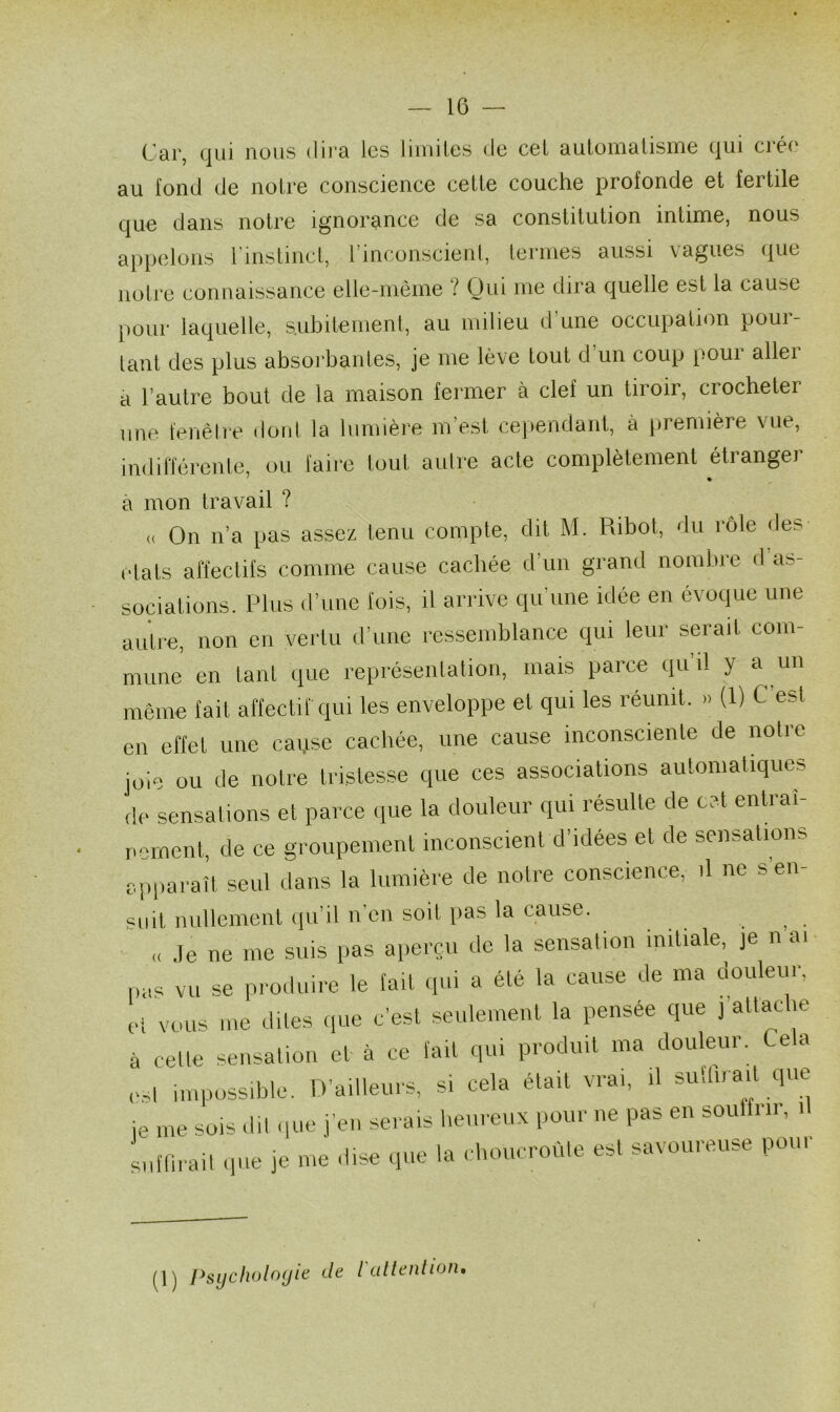 Car, qui nous dira les limites de cet automatisme qui ciée au fond de notre conscience cette couche profonde et fertile que dans notre ignorance de sa constitution intime, nous appelons 1 instinct, l’inconscient, termes aussi vagues que notre connaissance elle-même i Qui me dira quelle est la cau^e pour laquelle, subitement, au milieu d’une occupation pour- tant des plus absorbantes, je me lève tout d’un coup pour aller a l’autre bout de la maison fermer à clef un tiroir, ciochetei une fenêtre dont la lumière m’est cependant, à première vue, indifférente, ou faire tout autre acte complètement étranger a mon travail ? « On n’a pas assez tenu compte, dit M. Ribot, du rôle des états affectifs comme cause cachée d’un grand nombre d as- sociations. Plus d’une fois, il arrive qu’une idée en évoque une autre, non en vertu d’une ressemblance qui leur serait com- mune en tant que représentation, mais parce quil y a un même fait affectif qui les enveloppe et qui les réunit. »» (1) C est en effet une caqse cachée, une cause inconsciente de notre joie ou de notre tristesse que ces associations automatiques de sensations et parce que la douleur qui résulte de cet entrai- nement, de ce groupement inconscient d’idées et de sensations apparaît seul dans la lumière de notre conscience, il ne s en- suit nullement qu’il n’en soit pas la cause. _ « Je ne me suis pas aperçu de la sensation initiale, je n ai pas vu se produire le fait qui a été la cause de ma douleur, et vous me dites que c’est seulement la pensée que j altac je à celle sensation et à ce fait qui produit ma douleur. Cela est impossible. D’ailleurs, s. cela était vrai, ,1 suffirait que je me sois dit que j’en serais heureux pour ne pas en souffrir, U suffirait que je me dise que la choucroute est savouieuse poui