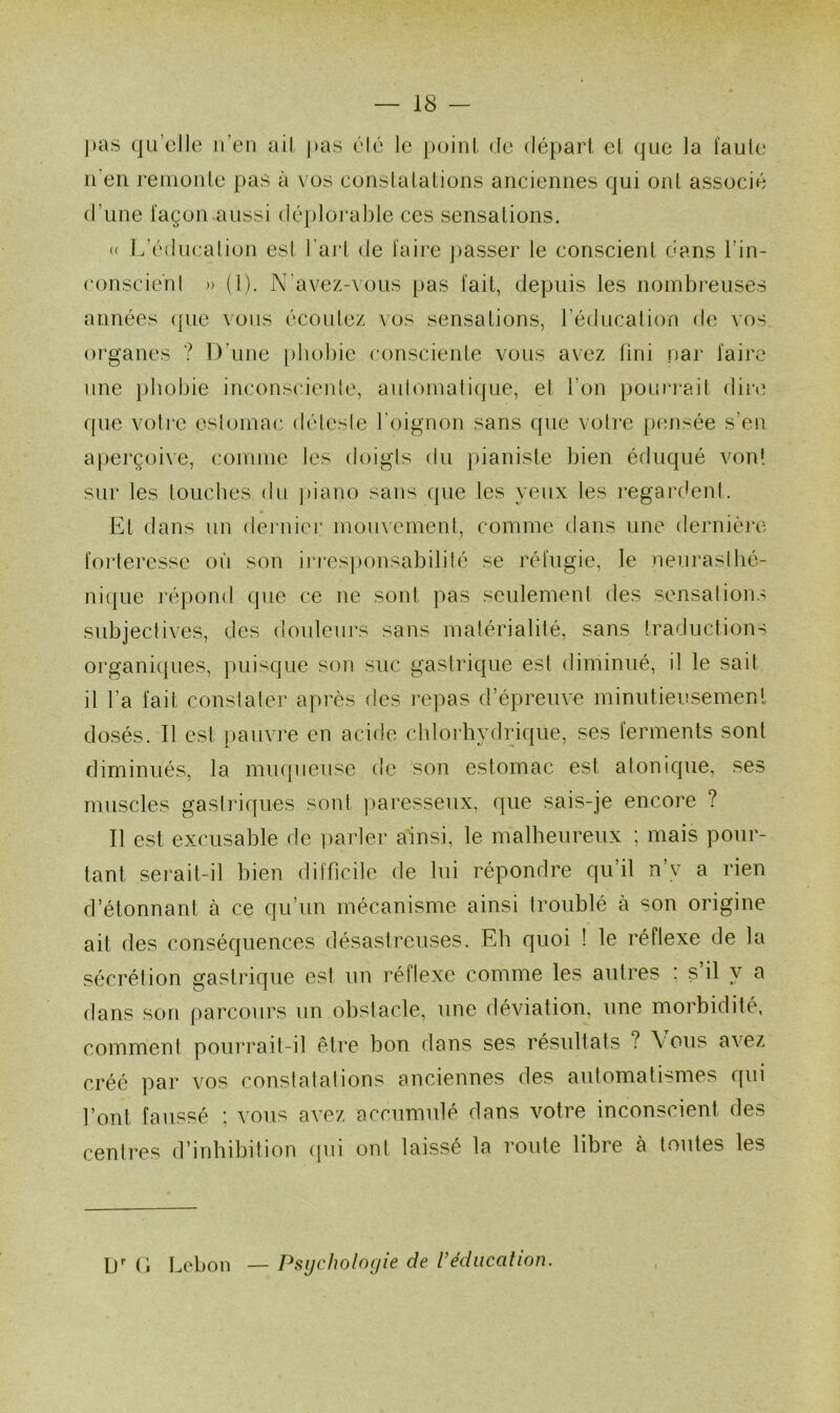 ] > a s qu’elle n'en ail pas élé le point de départ et que la faute il en remonte pas à vos constatations anciennes qui ont associé d'une façon aussi déplorable ces sensations. « L’éducation est l’art de faire passer le conscient dans l'in- conscient » (l). N avez-vous pas lait, depuis les nombreuses années que vous écoutez vos sensations, l’éducation de vos organes ? D'une phobie consciente vous avez fini par faire une phobie inconsciente, automatique, et l’on pourrait dire que votre estomac déleste l'oignon sans que votre pensée s’en aperçoive, comme les doigts du pianiste bien éduqué vont sur les touches du piano sans que les yeux les regardent. Et dans un dernier mouvement, comme dans une dernière forteresse où son irresponsabilité se réfugie, le neurasthé- nique répond que ce ne sont pas seulement des sensations subjectives, des douleurs sans matérialité, sans traductions organiques, puisque son suc gastrique esl diminué, il le sait il l’a fait constater après des repas d’épreuve minutieusement dosés. Il est pauvre en acide chlorhydrique, ses ferments sont diminués, la muqueuse de son estomac est atonique, ses muscles gastriques sont paresseux, que sais-je encore ? Il est excusable de parler ainsi, le malheureux ; mais pour- tant serait-il bien difficile de lui répondre qu’il n’v a rien d’étonnant à ce qu’un mécanisme ainsi troublé à son origine ait des conséquences désastreuses. Eh quoi ! le réflexe de la sécrétion gastrique est un réflexe comme les autres ; s il y a dans son parcours un obstacle, une déviation, une morbidité, comment pourrait-il être bon dans ses résultats ? \ ous avez créé par vos constatations anciennes des automatismes qui font faussé ; vous avez accumulé dans votre inconscient des centres d’inhibition qui ont laissé la route libre à toutes les L)r G Lebon — Psychologie de Véducation.