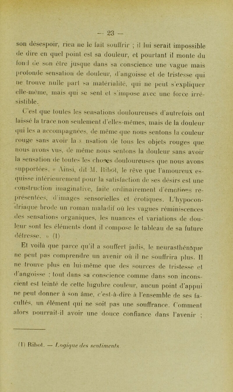 son désespoir, rien ne le lad souffrir ; il lui serait impossible de dire en quel point esl sa douleur, et pourtant il monte du Ion I ne son être jusque dans sa conscience une vague mais protonde sensation de douleur, d angoisse et de tristesse qui ne trouve nulle part sa matérialité, qui ne peut s’expliquer elle-même, mais qui se sent et s impose avec une force irré- sistible. é est que toutes les sensations douloureuses d’autrefois ont laissé la Irace non seulement d’elles-mêmes, mais de la douleur (jid les a accompagnées, de même que nous sentons la couleur iouge sans avoir la s nsation de tous les objets rouges que nous, avons vus, de môme nous sentons la douleur sans avoir la sensation de toutes les choses douloureuses que nous avons supportées. « Ainsi, dit Al. 1 ïibot, le rêve que l’amoureux es- quisse intérieurement pour la satislaction de ses désirs est une construction imaginative, laite ordinairement d’émotions re- présentées, d images sensorielles et érotiques. L’hypocon- di i a ( j 11 e brode un roman maladif où les vagues réminiscences des sensations organiques, les nuances et variations de dou- leur sont les éléments dont il compose le tableau de sa future détresse. » (1) Et voilà que parce qu’il a souffert jadis, le neurasthénique ne peut pas comprendre un avenir où il ne souffrira plus. Il ne trouve plus en lui-même que des sources de tristesse et d angoisse ; tout dans sa conscience comme dans son incons- cient est teinté de cette lugubre couleur, aucun point d’appui ne peut donner à son âme, c’est-à-dire à l’ensemble de ses fa- cultés, un élément qui ne soif pas une souffrance. Comment alors pourrait-il avoir une douce confiance dans l’avenir ; d) Ri bot. — IsOf/ique des sentiments